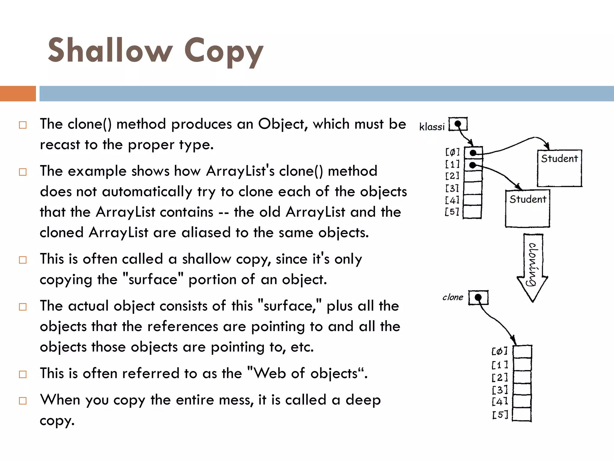 Shallow Copy
   The clone() method produces an Object, which must be
    recast to the proper type.
   The example shows how ArrayList's clone() method
    does not automatically try to clone each of the objects
    that the ArrayList contains -- the old ArrayList and the
    cloned ArrayList are aliased to the same objects.




                                                                 cloning
   This is often called a shallow copy, since it's only
    copying the "surface" portion of an object.
   The actual object consists of this "surface," plus all the
    objects that the references are pointing to and all the
    objects those objects are pointing to, etc.
   This is often referred to as the "Web of objects―.
   When you copy the entire mess, it is called a deep
    copy.
 