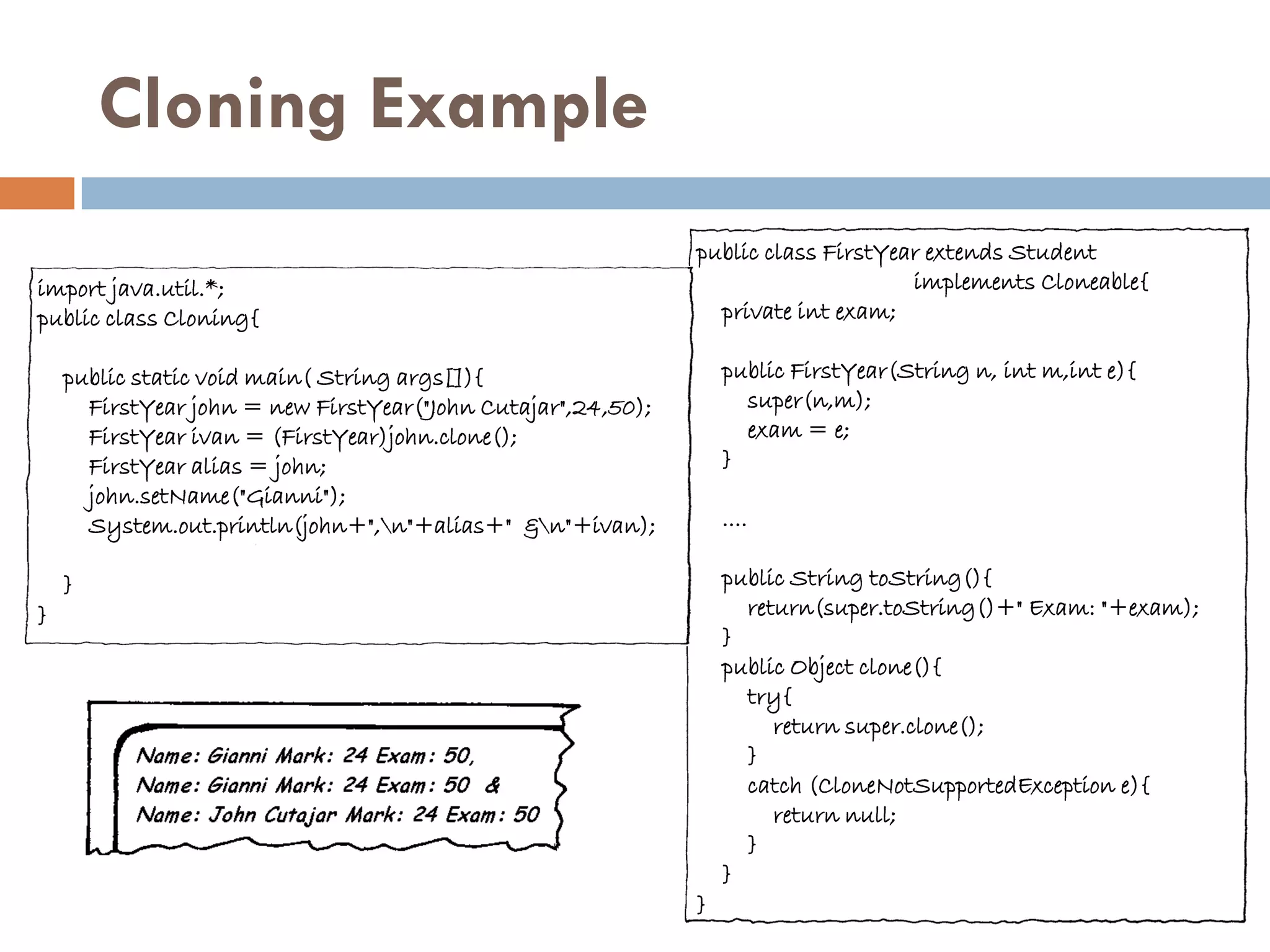 Cloning Example
                                                              public class FirstYear extends Student
import java.util.*;                                                                implements Cloneable{
public class Cloning{                                           private int exam;

    public static void main( String args[]){                      public FirstYear(String n, int m,int e){
      FirstYear john = new FirstYear("John Cutajar",24,50);         super(n,m);
      FirstYear ivan = (FirstYear)john.clone();                     exam = e;
      FirstYear alias = john;                                     }
      john.setName("Gianni");
      System.out.println(john+",n"+alias+" &n"+ivan);           ....

    }                                                             public String toString(){
}                                                                   return(super.toString()+" Exam: "+exam);
                                                                  }
                                                                  public Object clone(){
                                                                    try{
                                                                       return super.clone();
                                                                    }
                                                                    catch (CloneNotSupportedException e){
                                                                       return null;
                                                                    }
                                                                  }
                                                              }
 
