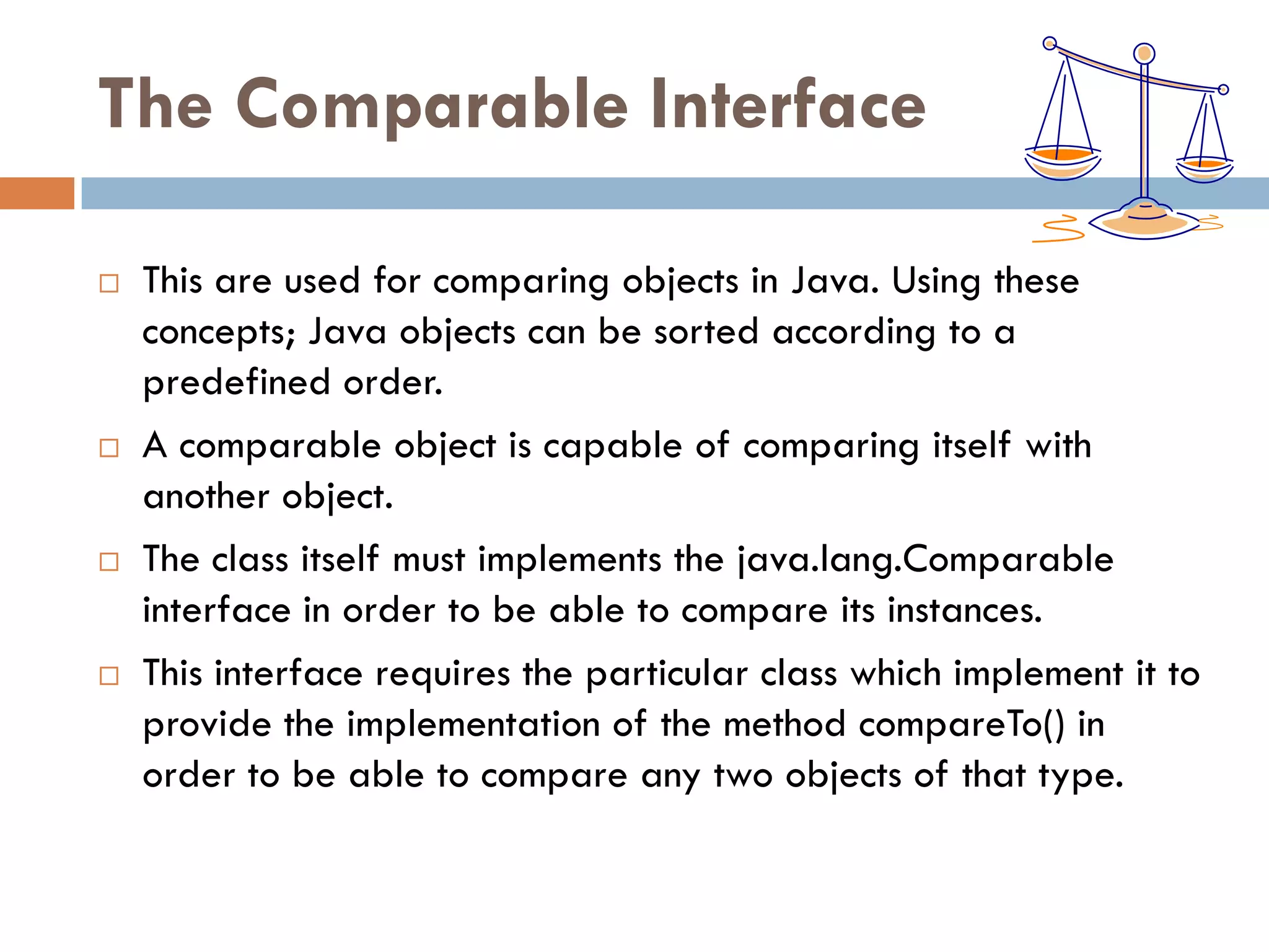 The Comparable Interface

   This are used for comparing objects in Java. Using these
    concepts; Java objects can be sorted according to a
    predefined order.
   A comparable object is capable of comparing itself with
    another object.
   The class itself must implements the java.lang.Comparable
    interface in order to be able to compare its instances.
   This interface requires the particular class which implement it to
    provide the implementation of the method compareTo() in
    order to be able to compare any two objects of that type.
 