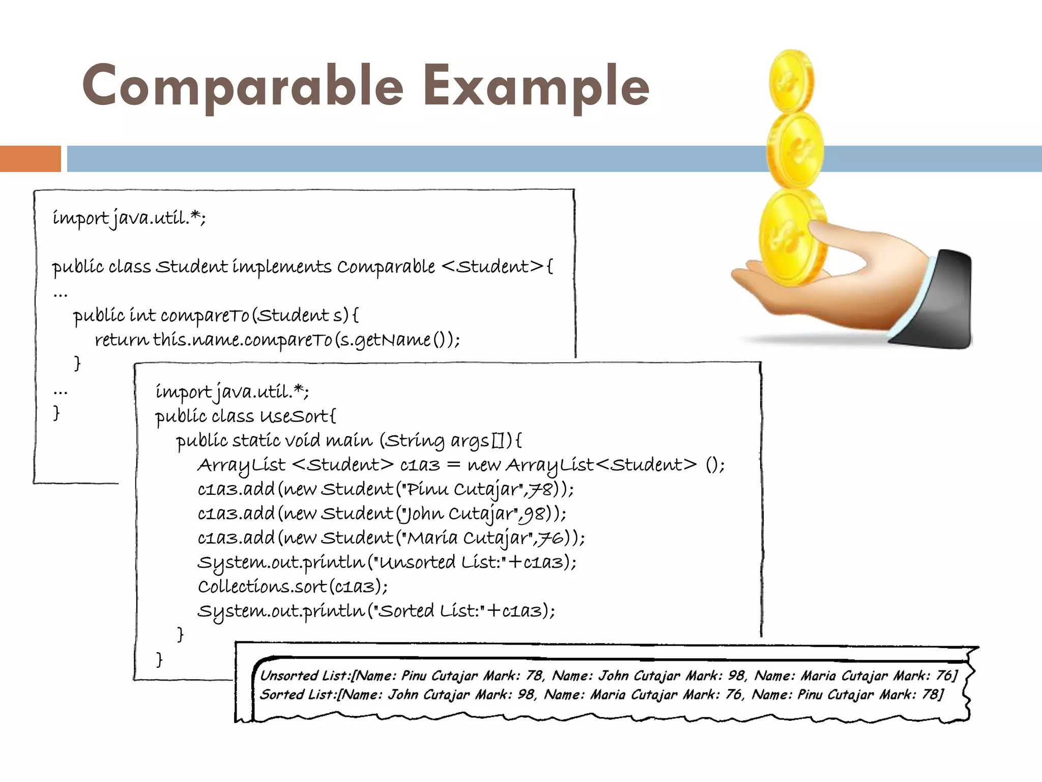 Comparable Example
import java.util.*;

public class Student implements Comparable <Student>{
...
    public int compareTo(Student s){
      return this.name.compareTo(s.getName());
    }
...           import java.util.*;
}             public class UseSort{
                 public static void main (String args[]){
                   ArrayList <Student> c1a3 = new ArrayList<Student> ();
                   c1a3.add(new Student("Pinu Cutajar",78));
                   c1a3.add(new Student("John Cutajar",98));
                   c1a3.add(new Student("Maria Cutajar",76));
                   System.out.println("Unsorted List:"+c1a3);
                   Collections.sort(c1a3);
                   System.out.println("Sorted List:"+c1a3);
                 }
              }
 