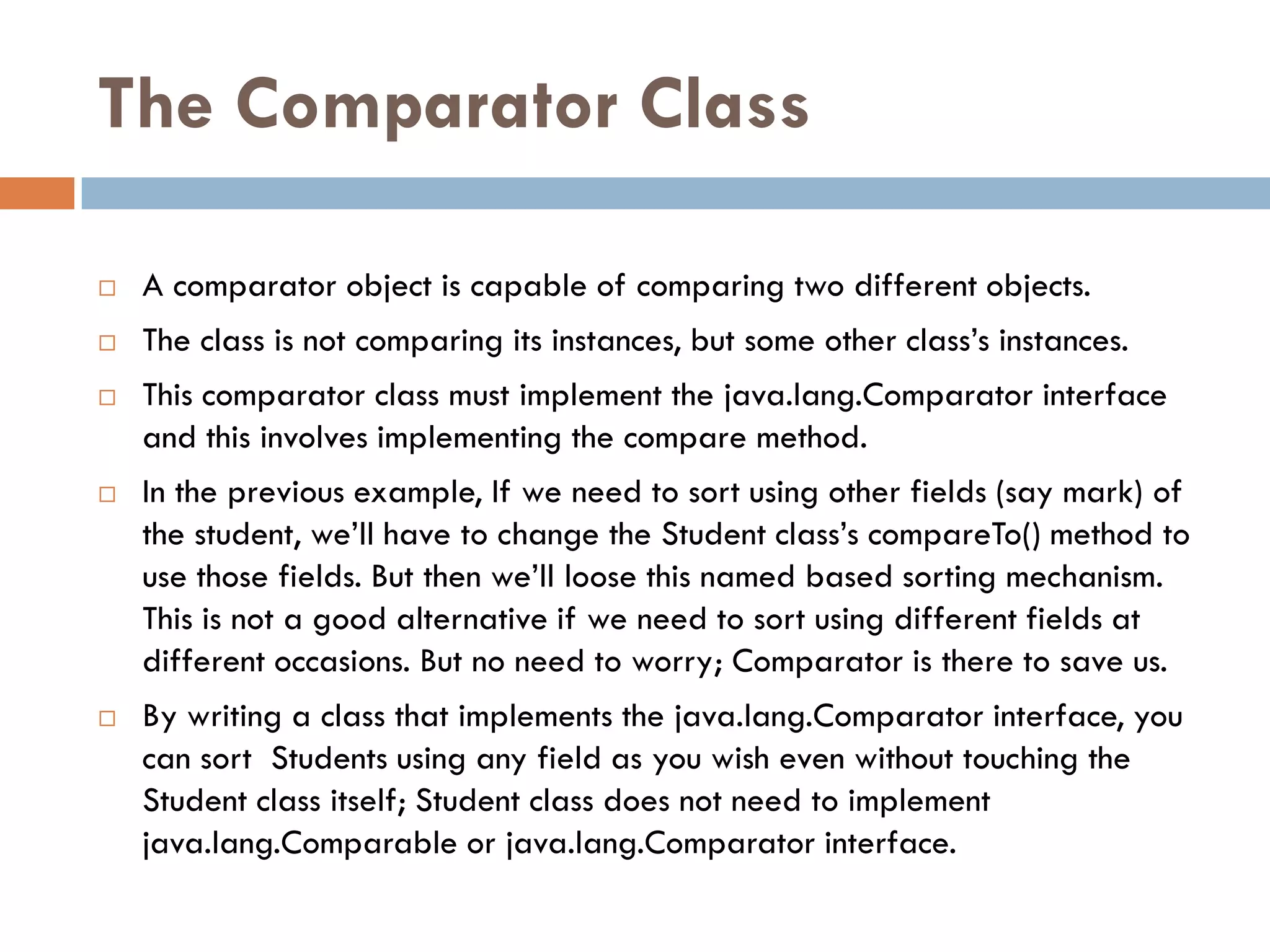 The Comparator Class

   A comparator object is capable of comparing two different objects.
   The class is not comparing its instances, but some other class‘s instances.
   This comparator class must implement the java.lang.Comparator interface
    and this involves implementing the compare method.
   In the previous example, If we need to sort using other fields (say mark) of
    the student, we‘ll have to change the Student class‘s compareTo() method to
    use those fields. But then we‘ll loose this named based sorting mechanism.
    This is not a good alternative if we need to sort using different fields at
    different occasions. But no need to worry; Comparator is there to save us.
   By writing a class that implements the java.lang.Comparator interface, you
    can sort Students using any field as you wish even without touching the
    Student class itself; Student class does not need to implement
    java.lang.Comparable or java.lang.Comparator interface.
 