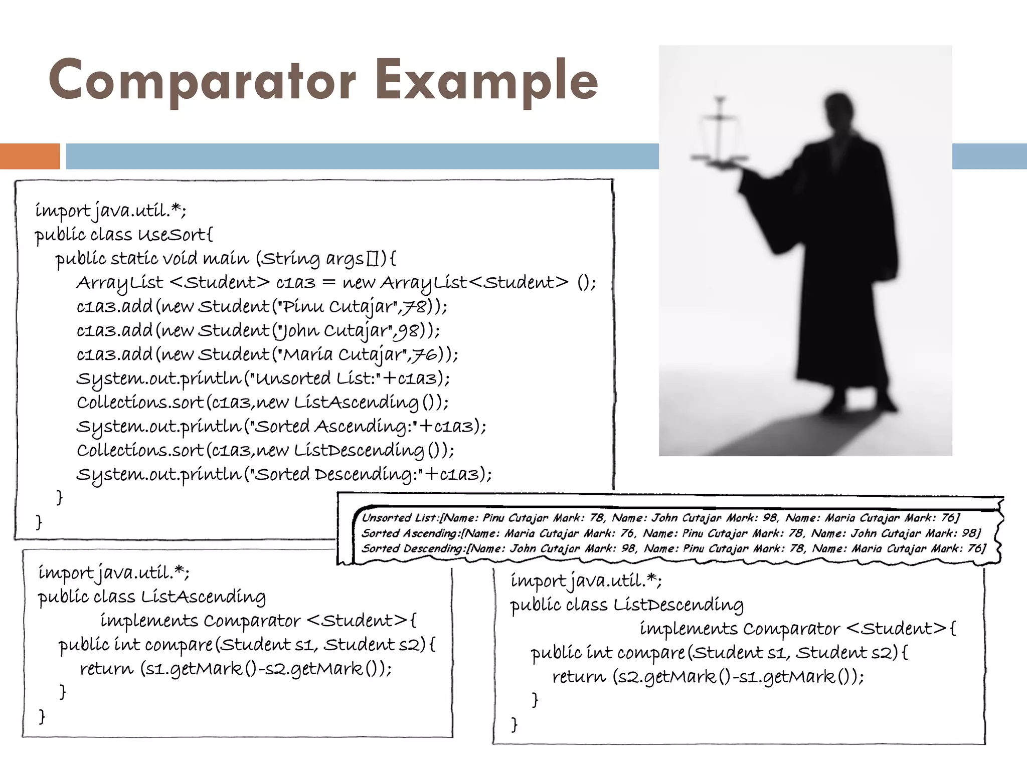 Comparator Example
import java.util.*;
public class UseSort{
  public static void main (String args[]){
     ArrayList <Student> c1a3 = new ArrayList<Student> ();
     c1a3.add(new Student("Pinu Cutajar",78));
     c1a3.add(new Student("John Cutajar",98));
     c1a3.add(new Student("Maria Cutajar",76));
     System.out.println("Unsorted List:"+c1a3);
     Collections.sort(c1a3,new ListAscending());
     System.out.println("Sorted Ascending:"+c1a3);
     Collections.sort(c1a3,new ListDescending());
     System.out.println("Sorted Descending:"+c1a3);
  }
}

import java.util.*;                              import java.util.*;
public class ListAscending                       public class ListDescending
        implements Comparator <Student>{                         implements Comparator <Student>{
  public int compare(Student s1, Student s2){      public int compare(Student s1, Student s2){
     return (s1.getMark()-s2.getMark());              return (s2.getMark()-s1.getMark());
  }                                                }
}                                                }
 
