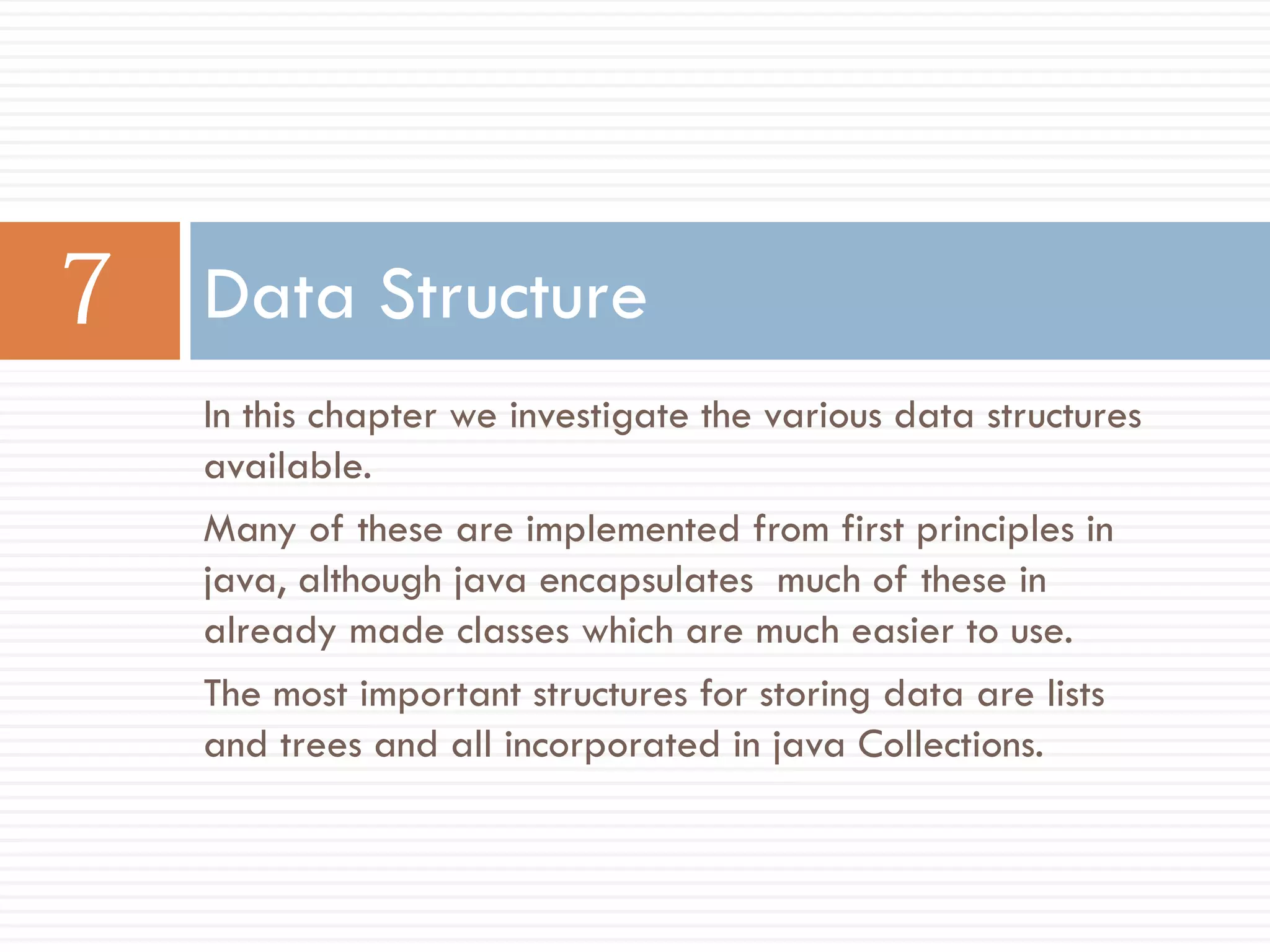 Data Structure
In this chapter we investigate the various data structures
available.
Many of these are implemented from first principles in
java, although java encapsulates much of these in
already made classes which are much easier to use.
The most important structures for storing data are lists
and trees and all incorporated in java Collections.
 