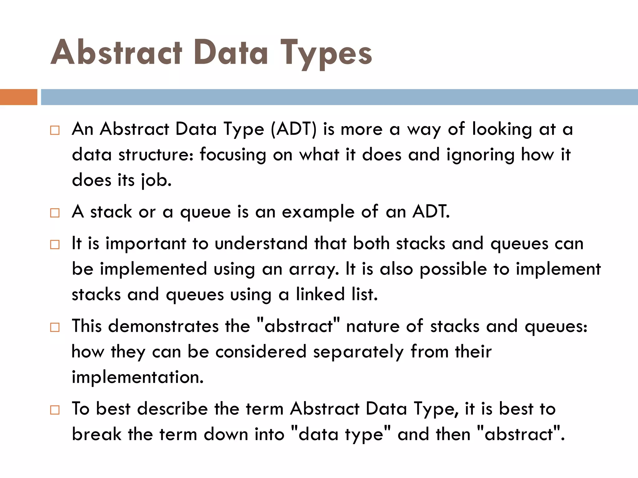 Abstract Data Types
   An Abstract Data Type (ADT) is more a way of looking at a
    data structure: focusing on what it does and ignoring how it
    does its job.
   A stack or a queue is an example of an ADT.
   It is important to understand that both stacks and queues can
    be implemented using an array. It is also possible to implement
    stacks and queues using a linked list.
   This demonstrates the "abstract" nature of stacks and queues:
    how they can be considered separately from their
    implementation.
   To best describe the term Abstract Data Type, it is best to
    break the term down into "data type" and then "abstract".
 