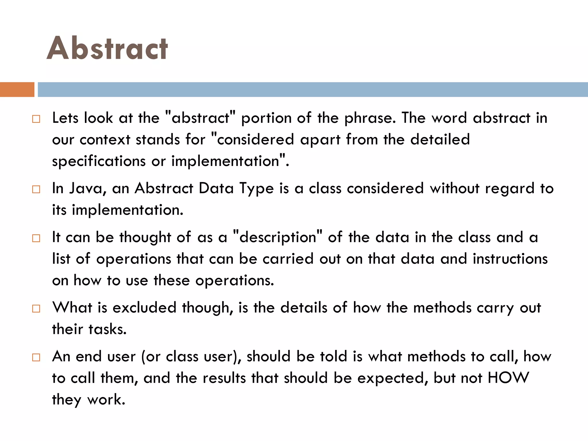 Abstract
   Lets look at the "abstract" portion of the phrase. The word abstract in
    our context stands for "considered apart from the detailed
    specifications or implementation".
   In Java, an Abstract Data Type is a class considered without regard to
    its implementation.
   It can be thought of as a "description" of the data in the class and a
    list of operations that can be carried out on that data and instructions
    on how to use these operations.
   What is excluded though, is the details of how the methods carry out
    their tasks.
   An end user (or class user), should be told is what methods to call, how
    to call them, and the results that should be expected, but not HOW
    they work.
 