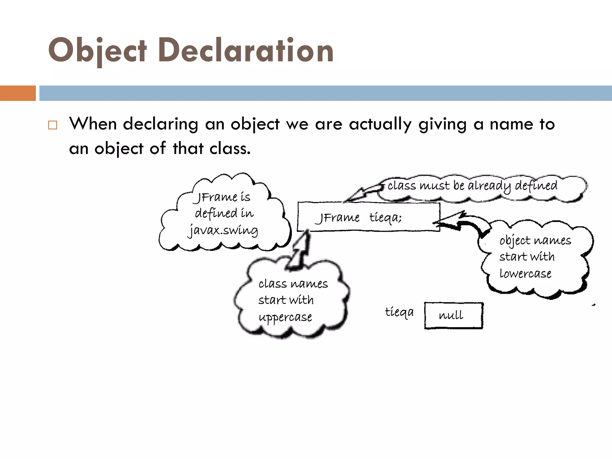 Object Declaration
   When declaring an object we are actually giving a name to
    an object of that class.
                                               class must be already defined
                    JFrame is
                   defined in        JFrame tieqa;
                  javax.swing
                                                                  object names
                                                                  start with
                                                                  lowercase
                            class names
                            start with
                            uppercase          tieqa   null
 