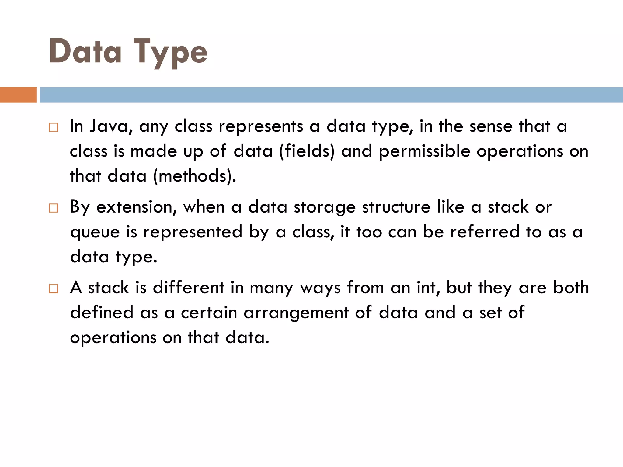Data Type
   In Java, any class represents a data type, in the sense that a
    class is made up of data (fields) and permissible operations on
    that data (methods).
   By extension, when a data storage structure like a stack or
    queue is represented by a class, it too can be referred to as a
    data type.
   A stack is different in many ways from an int, but they are both
    defined as a certain arrangement of data and a set of
    operations on that data.
 