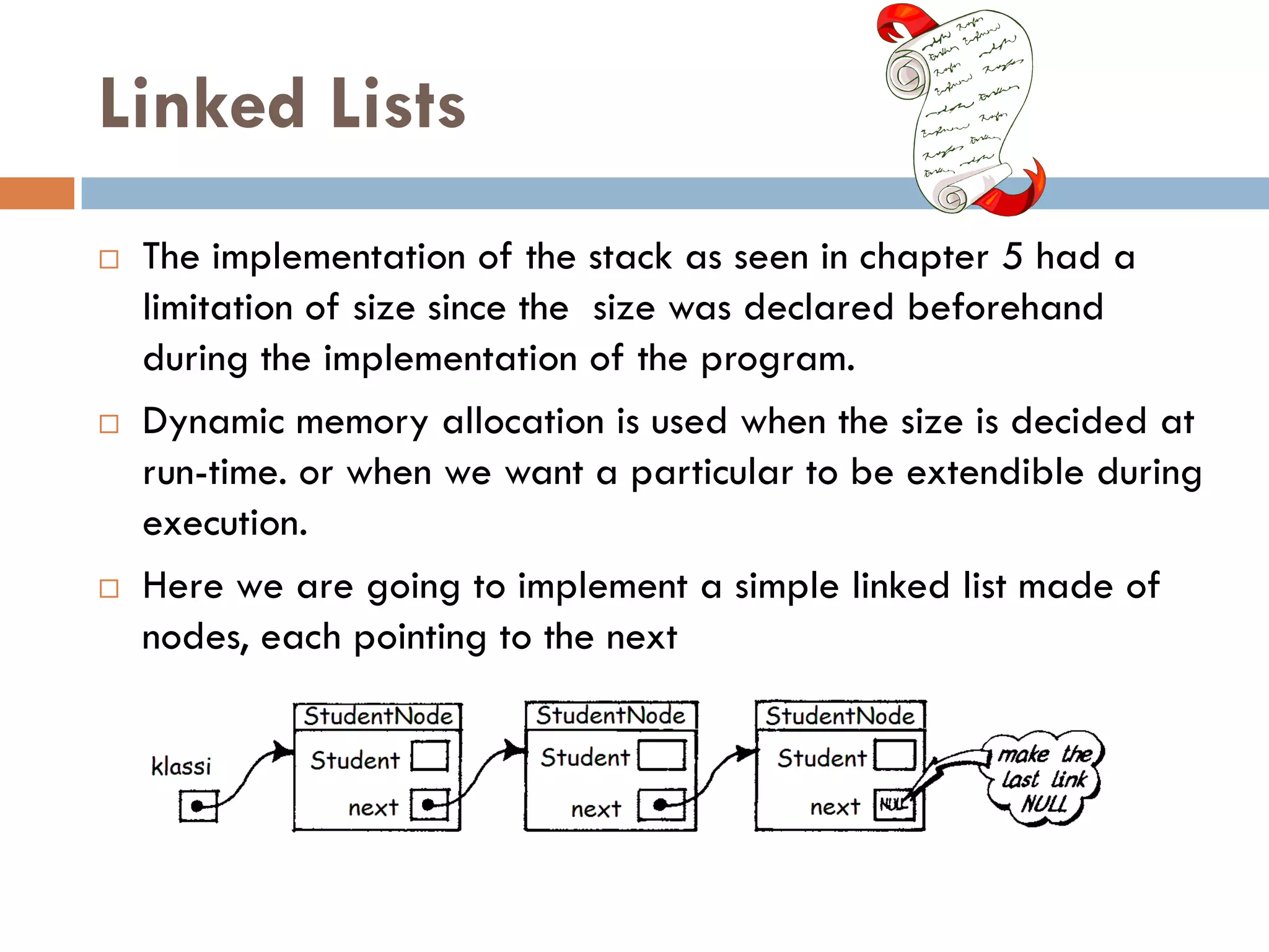 Linked Lists
   The implementation of the stack as seen in chapter 5 had a
    limitation of size since the size was declared beforehand
    during the implementation of the program.
   Dynamic memory allocation is used when the size is decided at
    run-time. or when we want a particular to be extendible during
    execution.
   Here we are going to implement a simple linked list made of
    nodes, each pointing to the next
 