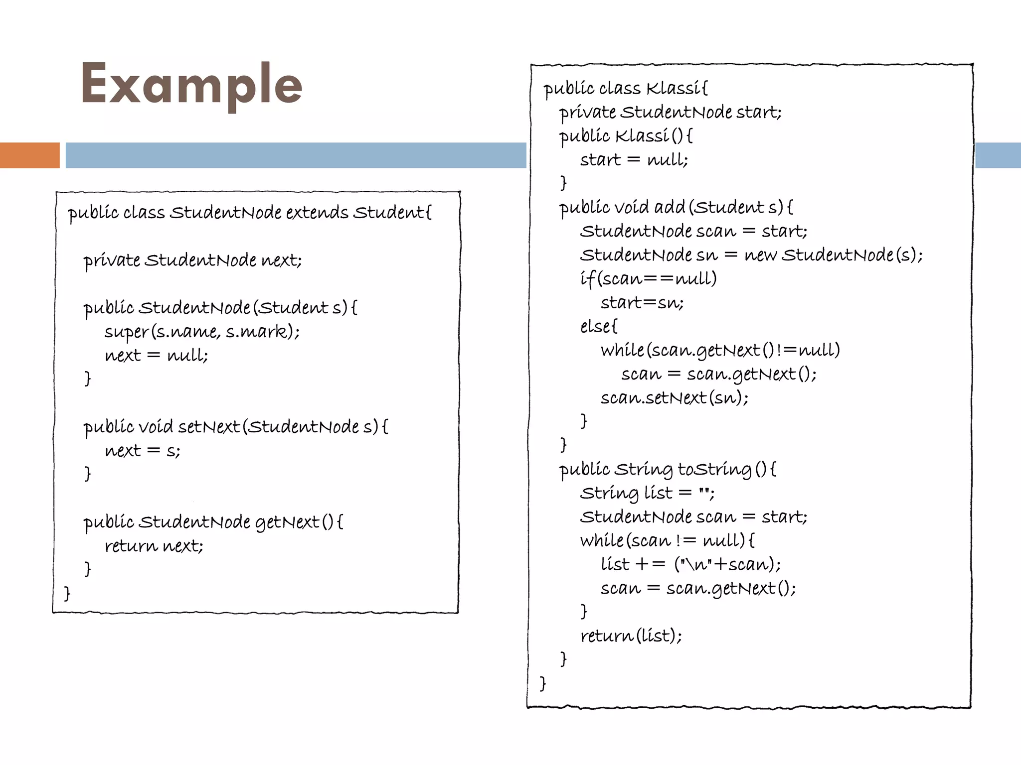 Example                                  public class Klassi{
                                               private StudentNode start;
                                               public Klassi(){
                                                  start = null;
                                               }
public class StudentNode extends Student{      public void add(Student s){
                                                  StudentNode scan = start;
    private StudentNode next;                     StudentNode sn = new StudentNode(s);
                                                  if(scan==null)
    public StudentNode(Student s){                   start=sn;
      super(s.name, s.mark);                      else{
      next = null;                                   while(scan.getNext()!=null)
    }                                                   scan = scan.getNext();
                                                     scan.setNext(sn);
    public void setNext(StudentNode s){           }
      next = s;                                }
    }                                          public String toString(){
                                                  String list = "";
    public StudentNode getNext(){                 StudentNode scan = start;
      return next;                                while(scan != null){
    }                                                list += ("n"+scan);
}                                                    scan = scan.getNext();
                                                  }
                                                  return(list);
                                               }
                                            }
 