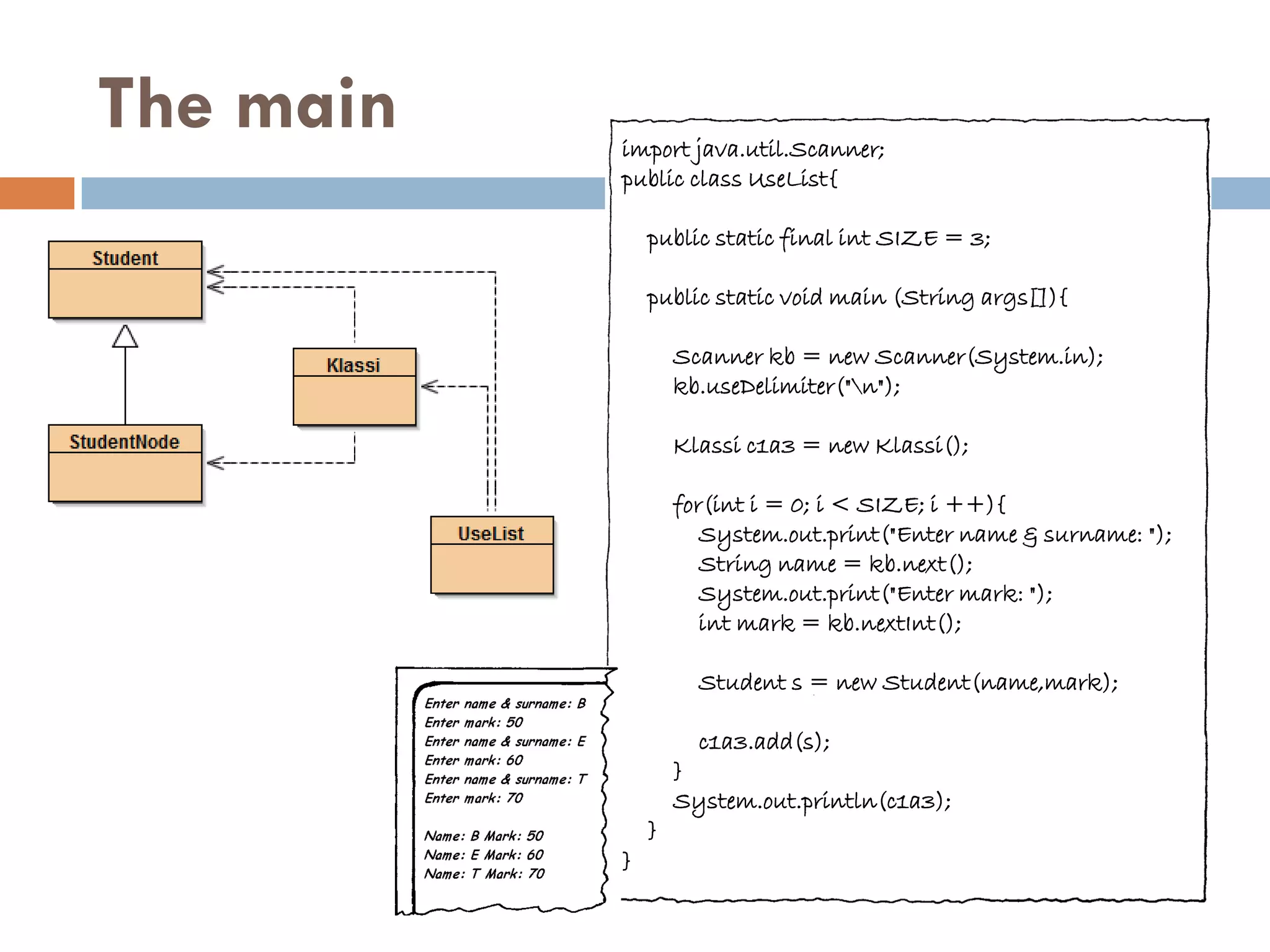 The main   import java.util.Scanner;
           public class UseList{

               public static final int SIZE = 3;

               public static void main (String args[]){

                   Scanner kb = new Scanner(System.in);
                   kb.useDelimiter("n");

                   Klassi c1a3 = new Klassi();

                   for(int i = 0; i < SIZE; i ++){
                      System.out.print("Enter name & surname: ");
                      String name = kb.next();
                      System.out.print("Enter mark: ");
                      int mark = kb.nextInt();

                     Student s = new Student(name,mark);

                     c1a3.add(s);
                   }
                   System.out.println(c1a3);
               }
           }
 