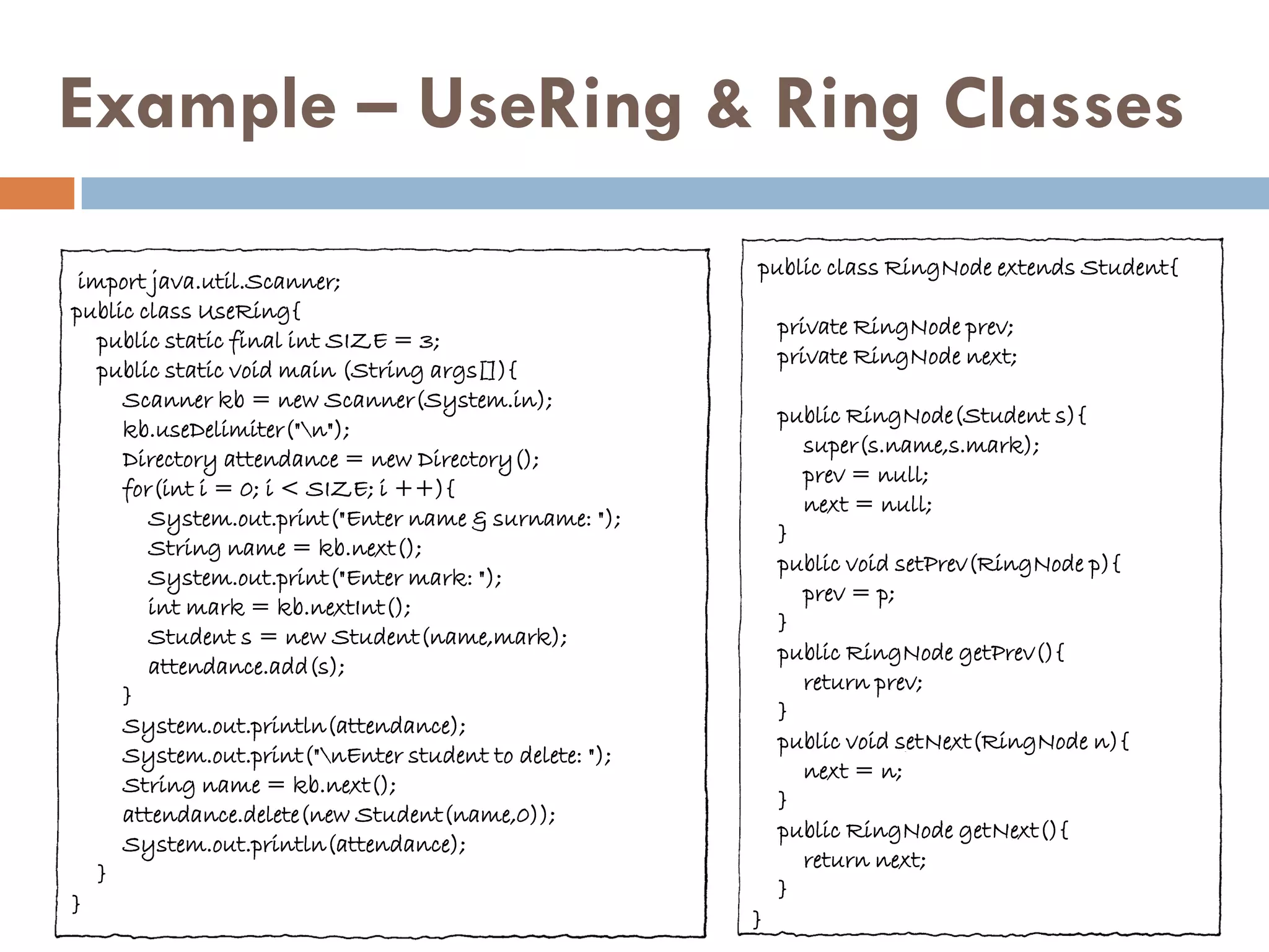 Example – UseRing & Ring Classes
                                                        public class RingNode extends Student{
 import java.util.Scanner;
public class UseRing{
                                                            private RingNode prev;
   public static final int SIZE = 3;
                                                            private RingNode next;
   public static void main (String args[]){
     Scanner kb = new Scanner(System.in);
                                                            public RingNode(Student s){
     kb.useDelimiter("n");
                                                              super(s.name,s.mark);
     Directory attendance = new Directory();
                                                              prev = null;
     for(int i = 0; i < SIZE; i ++){
                                                              next = null;
        System.out.print("Enter name & surname: ");
                                                            }
        String name = kb.next();
                                                            public void setPrev(RingNode p){
        System.out.print("Enter mark: ");
                                                              prev = p;
        int mark = kb.nextInt();
                                                            }
        Student s = new Student(name,mark);
                                                            public RingNode getPrev(){
        attendance.add(s);
                                                              return prev;
     }
                                                            }
     System.out.println(attendance);
                                                            public void setNext(RingNode n){
     System.out.print("nEnter student to delete: ");
                                                              next = n;
     String name = kb.next();
                                                            }
     attendance.delete(new Student(name,0));
                                                            public RingNode getNext(){
     System.out.println(attendance);
                                                              return next;
   }
                                                            }
}
                                                        }
 