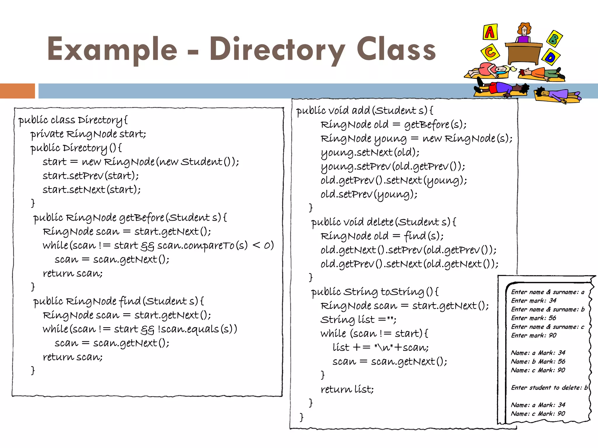 Example - Directory Class
                                                     public void add(Student s){
public class Directory{                                    RingNode old = getBefore(s);
  private RingNode start;                                  RingNode young = new RingNode(s);
  public Directory(){                                      young.setNext(old);
     start = new RingNode(new Student());                  young.setPrev(old.getPrev());
     start.setPrev(start);                                 old.getPrev().setNext(young);
     start.setNext(start);                                 old.setPrev(young);
  }                                                     }
   public RingNode getBefore(Student s){                 public void delete(Student s){
     RingNode scan = start.getNext();                      RingNode old = find(s);
     while(scan != start && scan.compareTo(s) < 0)         old.getNext().setPrev(old.getPrev());
        scan = scan.getNext();                             old.getPrev().setNext(old.getNext());
     return scan;                                       }
  }                                                      public String toString(){
   public RingNode find(Student s){                        RingNode scan = start.getNext();
     RingNode scan = start.getNext();                      String list ="";
     while(scan != start && !scan.equals(s))               while (scan != start){
        scan = scan.getNext();                                list += "n"+scan;
     return scan;                                             scan = scan.getNext();
  }                                                        }
                                                           return list;
                                                        }
                                                      }
 