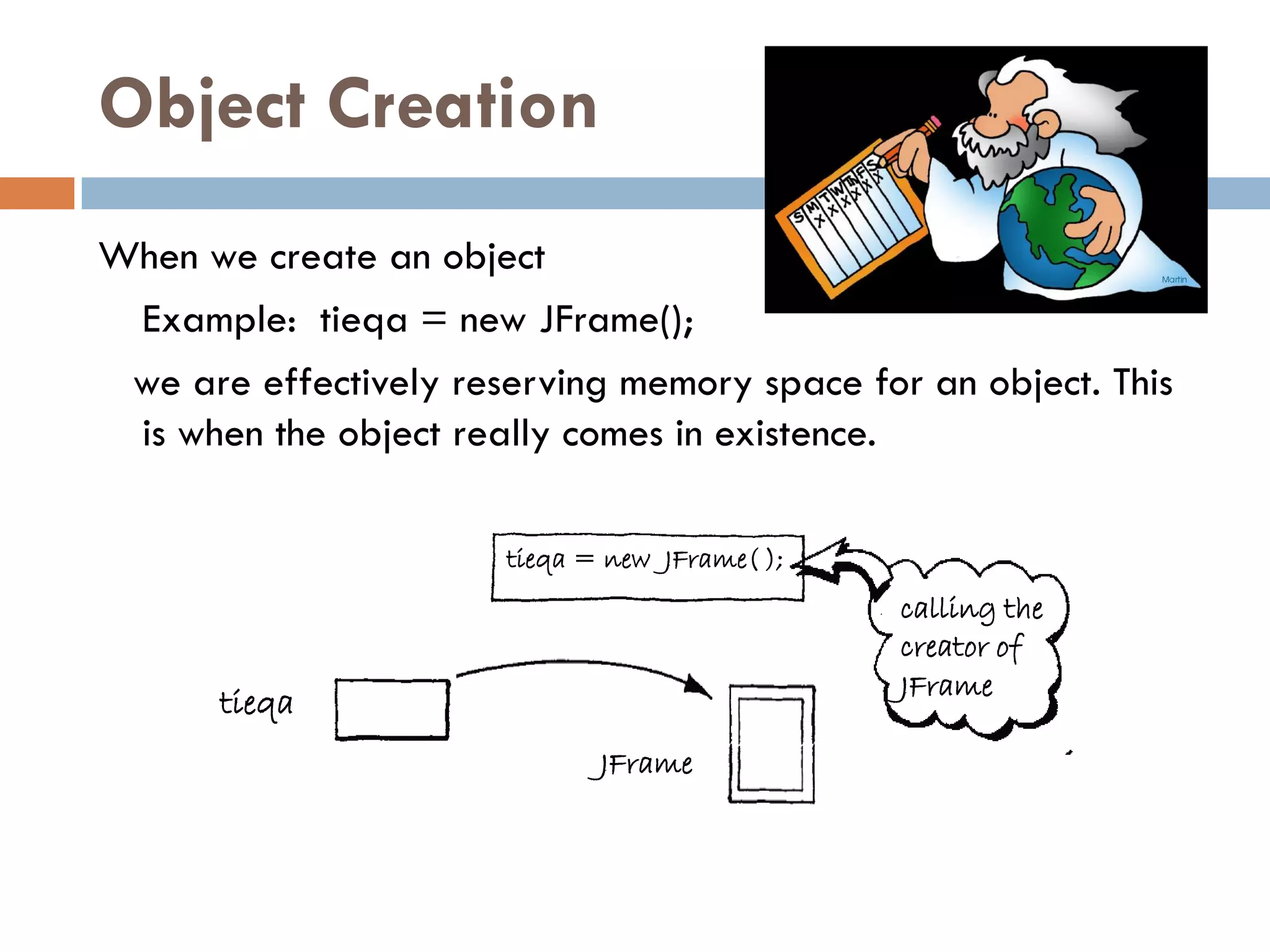 Object Creation
When we create an object
 Example: tieqa = new JFrame();
 we are effectively reserving memory space for an object. This
 is when the object really comes in existence.

                       tieqa = new JFrame( );
                                                calling the
                                                creator of
                                                JFrame
       tieqa
                              JFrame
 