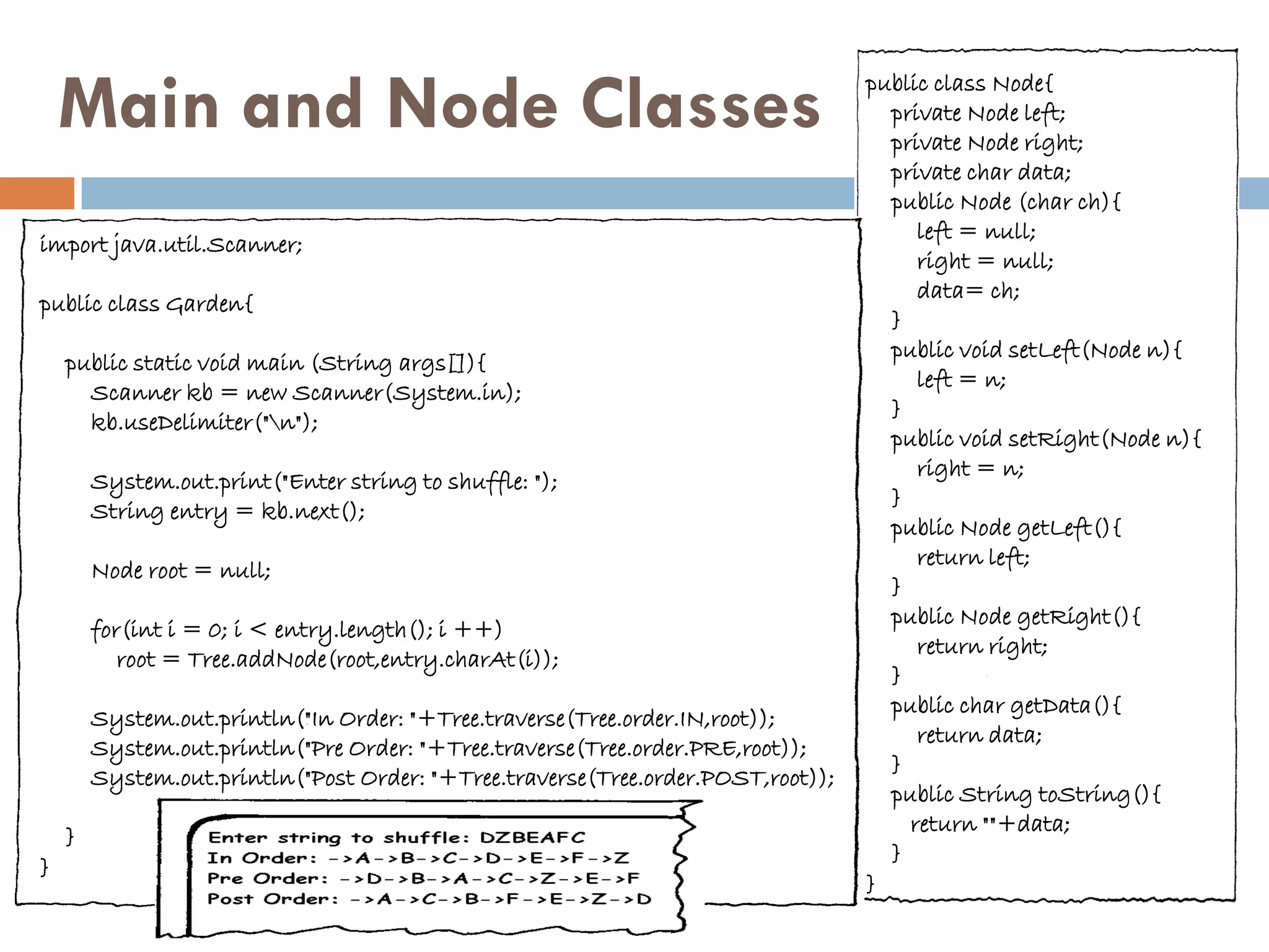 Main and Node Classes                                                         public class Node{
                                                                                    private Node left;
                                                                                    private Node right;
                                                                                    private char data;
                                                                                    public Node (char ch){
                                                                                       left = null;
import java.util.Scanner;
                                                                                       right = null;
                                                                                       data= ch;
public class Garden{
                                                                                    }
                                                                                    public void setLeft(Node n){
    public static void main (String args[]){
                                                                                       left = n;
      Scanner kb = new Scanner(System.in);
                                                                                    }
      kb.useDelimiter("n");
                                                                                    public void setRight(Node n){
                                                                                       right = n;
        System.out.print("Enter string to shuffle: ");
                                                                                    }
        String entry = kb.next();
                                                                                    public Node getLeft(){
                                                                                       return left;
        Node root = null;
                                                                                    }
                                                                                    public Node getRight(){
        for(int i = 0; i < entry.length(); i ++)
                                                                                       return right;
           root = Tree.addNode(root,entry.charAt(i));
                                                                                    }
                                                                                    public char getData(){
        System.out.println("In Order: "+Tree.traverse(Tree.order.IN,root));
                                                                                       return data;
        System.out.println("Pre Order: "+Tree.traverse(Tree.order.PRE,root));
                                                                                    }
        System.out.println("Post Order: "+Tree.traverse(Tree.order.POST,root));
                                                                                    public String toString(){
                                                                                      return ""+data;
    }
                                                                                    }
}
                                                                                  }
 