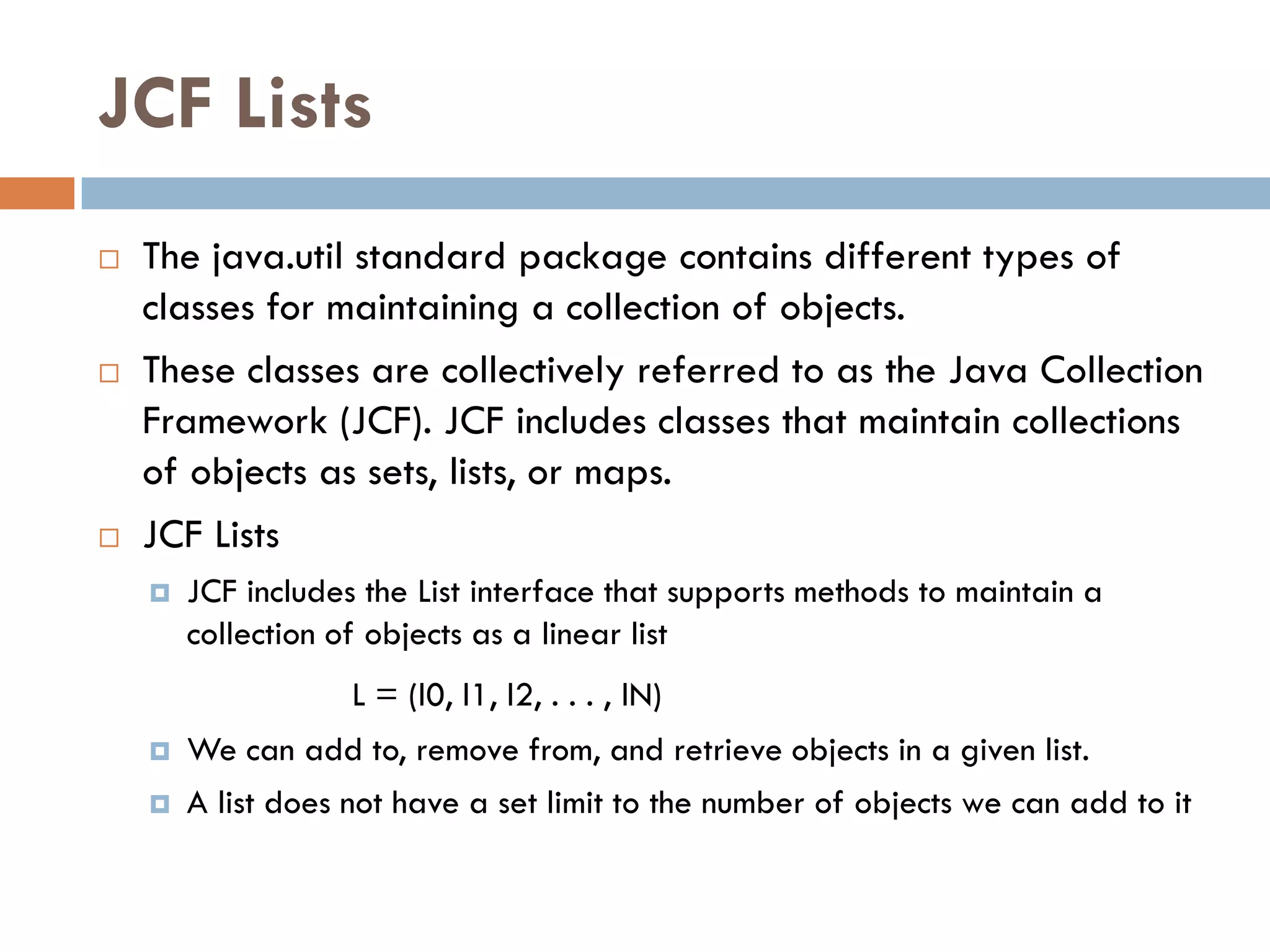 JCF Lists
   The java.util standard package contains different types of
    classes for maintaining a collection of objects.
   These classes are collectively referred to as the Java Collection
    Framework (JCF). JCF includes classes that maintain collections
    of objects as sets, lists, or maps.
   JCF Lists
       JCF includes the List interface that supports methods to maintain a
        collection of objects as a linear list
                    L = (l0, l1, l2, . . . , lN)
       We can add to, remove from, and retrieve objects in a given list.
       A list does not have a set limit to the number of objects we can add to it
 
