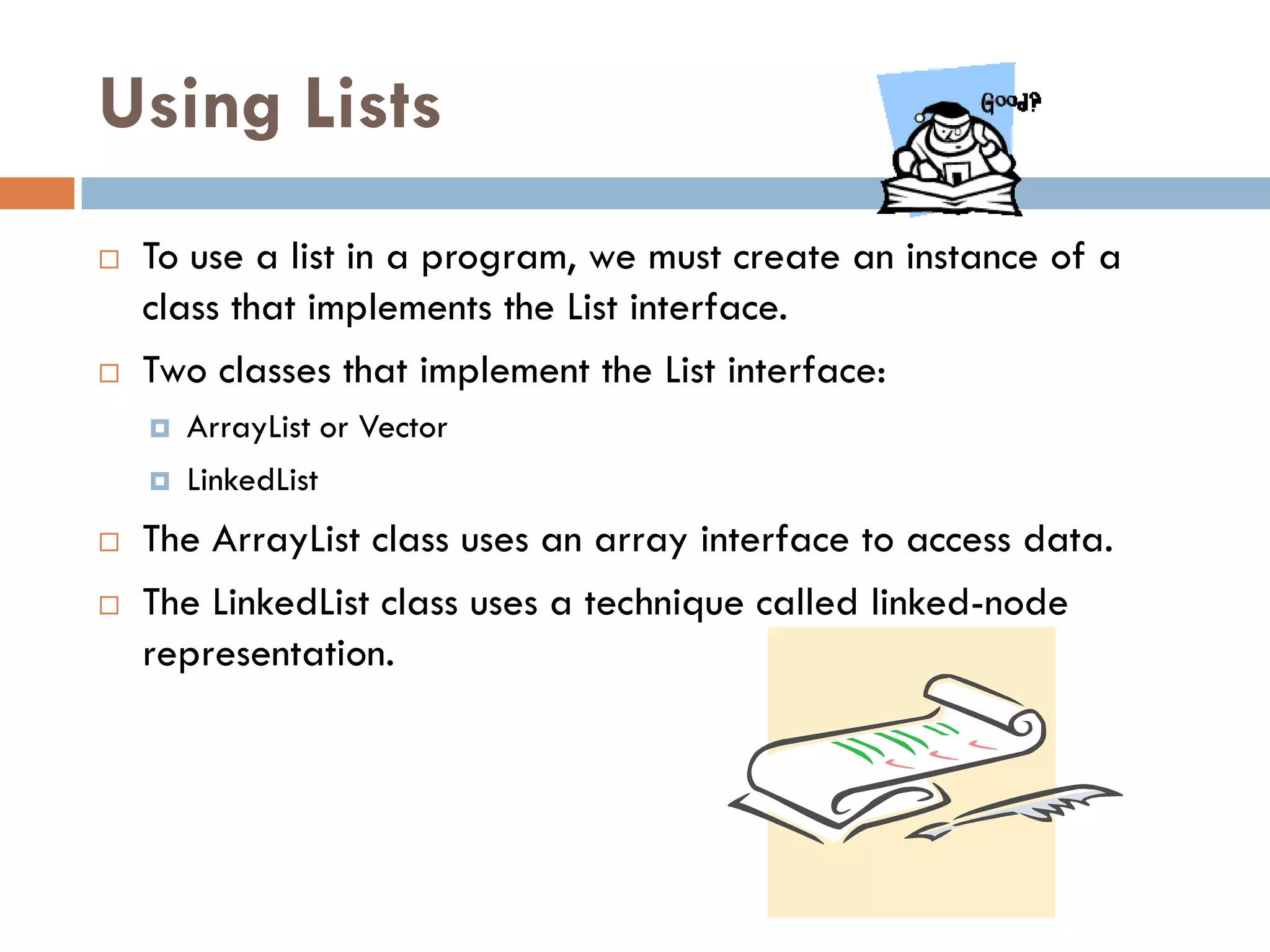 Using Lists
   To use a list in a program, we must create an instance of a
    class that implements the List interface.
   Two classes that implement the List interface:
       ArrayList or Vector
       LinkedList
   The ArrayList class uses an array interface to access data.
   The LinkedList class uses a technique called linked-node
    representation.
 