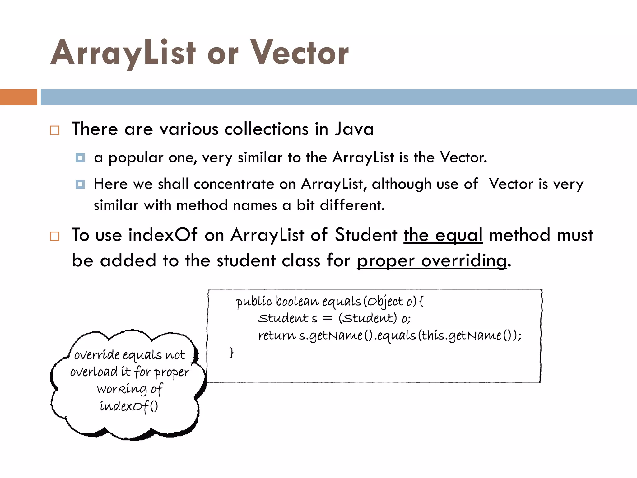 ArrayList or Vector
   There are various collections in Java
       a popular one, very similar to the ArrayList is the Vector.
       Here we shall concentrate on ArrayList, although use of Vector is very
        similar with method names a bit different.
   To use indexOf on ArrayList of Student the equal method must
    be added to the student class for proper overriding.
                                 public boolean equals(Object o){
                                    Student s = (Student) o;
                                    return s.getName().equals(this.getName());
     override equals not     }
    overload it for proper
         working of
         indexOf()
 