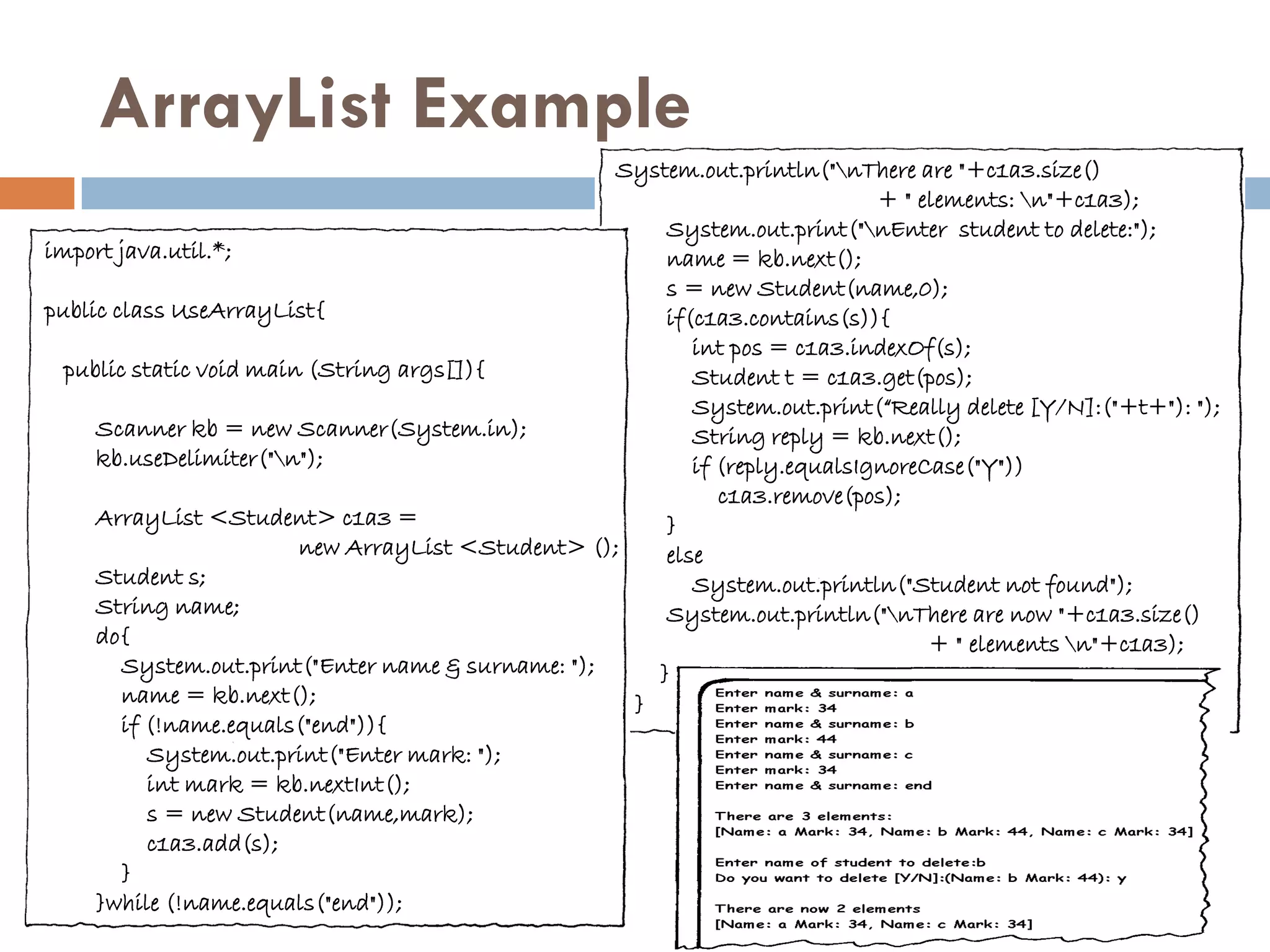 ArrayList Example
                                                    System.out.println("nThere are "+c1a3.size()
                                                                             + " elements: n"+c1a3);
                                                        System.out.print("nEnter student to delete:");
import java.util.*;                                     name = kb.next();
                                                        s = new Student(name,0);
public class UseArrayList{                              if(c1a3.contains(s)){
                                                           int pos = c1a3.indexOf(s);
  public static void main (String args[]){                 Student t = c1a3.get(pos);
                                                           System.out.print(“Really delete [Y/N]:("+t+"): ");
     Scanner kb = new Scanner(System.in);                  String reply = kb.next();
     kb.useDelimiter("n");                                if (reply.equalsIgnoreCase("Y"))
                                                              c1a3.remove(pos);
     ArrayList <Student> c1a3 =                         }
                         new ArrayList <Student> ();    else
     Student s;                                            System.out.println("Student not found");
     String name;                                       System.out.println("nThere are now "+c1a3.size()
     do{                                                                          + " elements n"+c1a3);
        System.out.print("Enter name & surname: ");    }
        name = kb.next();                            }
        if (!name.equals("end")){
           System.out.print("Enter mark: ");
           int mark = kb.nextInt();
           s = new Student(name,mark);
           c1a3.add(s);
        }
     }while (!name.equals("end"));
 