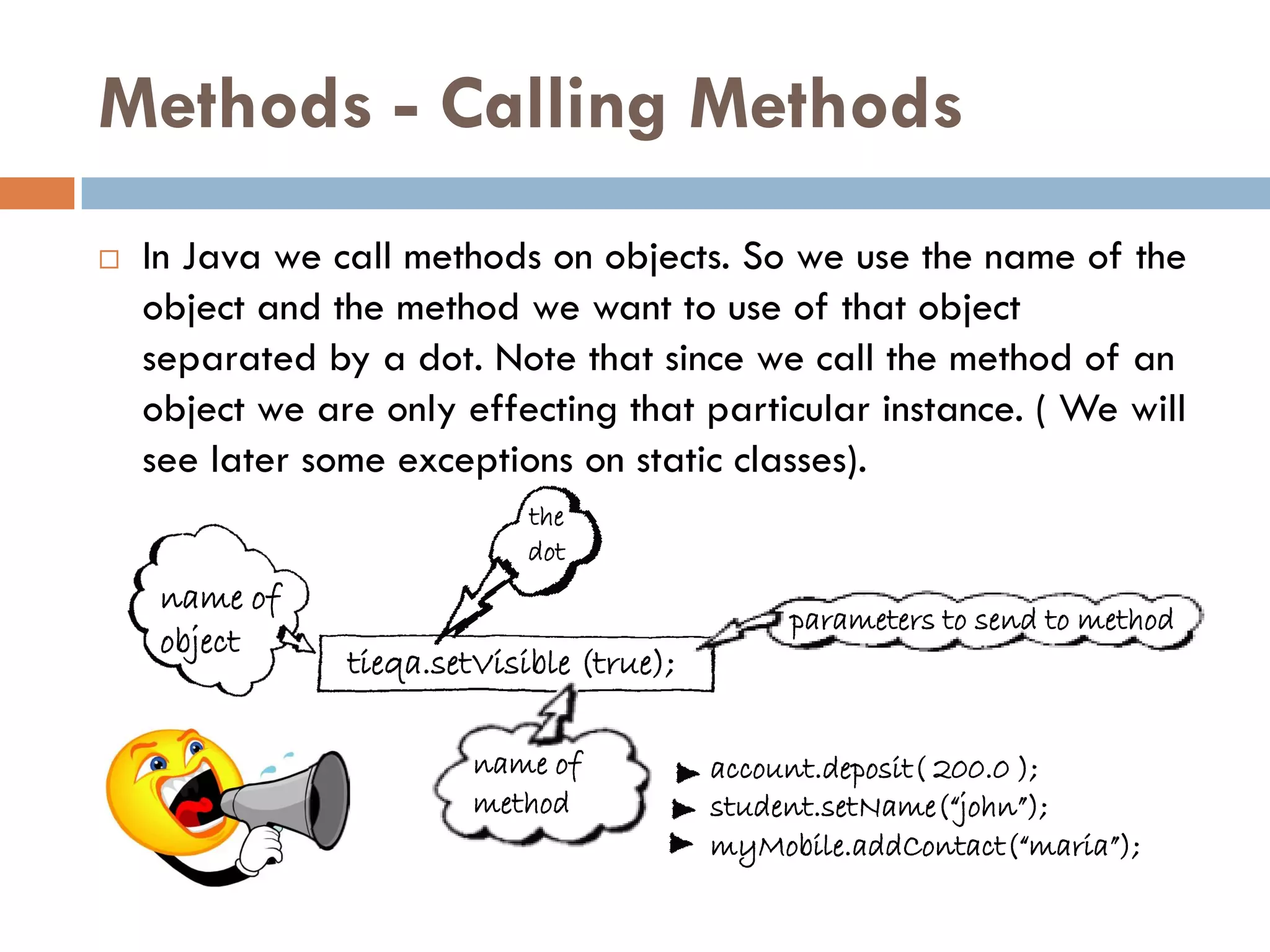 Methods - Calling Methods
   In Java we call methods on objects. So we use the name of the
    object and the method we want to use of that object
    separated by a dot. Note that since we call the method of an
    object we are only effecting that particular instance. ( We will
    see later some exceptions on static classes).
                             the
                             dot
     name of
                                                parameters to send to method
     object
                tieqa.setVisible (true);

                         name of           account.deposit( 200.0 );
                         method            student.setName(“john”);
                                           myMobile.addContact(“maria”);
 