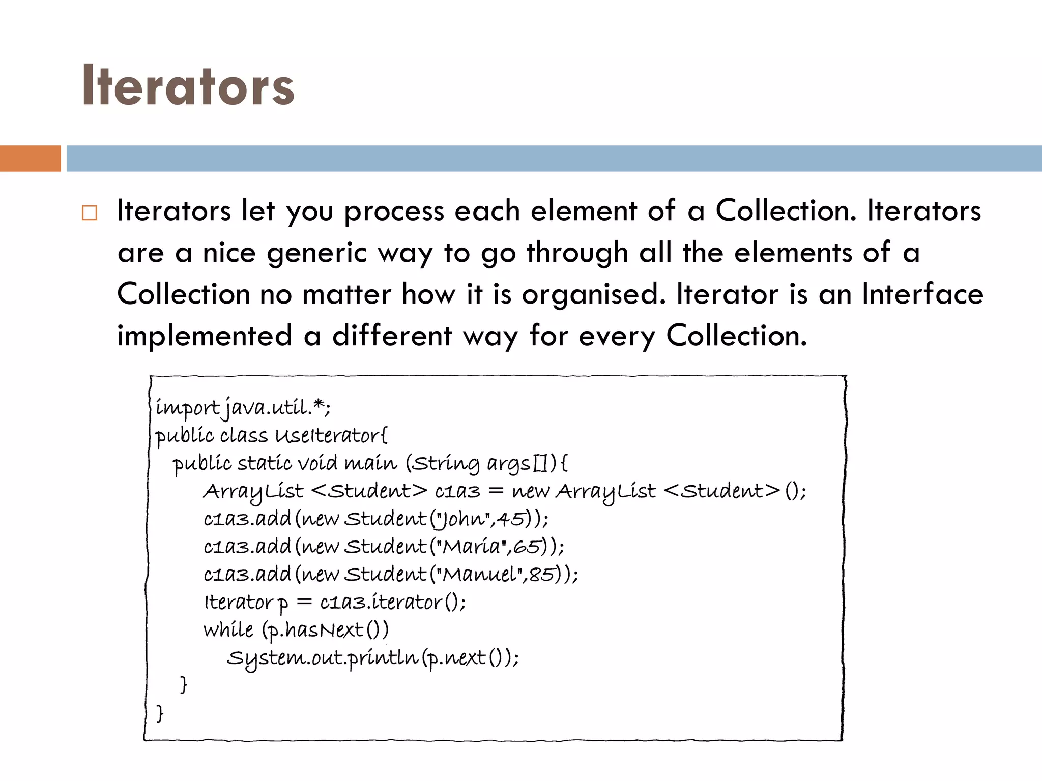Iterators
   Iterators let you process each element of a Collection. Iterators
    are a nice generic way to go through all the elements of a
    Collection no matter how it is organised. Iterator is an Interface
    implemented a different way for every Collection.
      import java.util.*;
      public class UseIterator{
        public static void main (String args[]){
           ArrayList <Student> c1a3 = new ArrayList <Student>();
           c1a3.add(new Student("John",45));
           c1a3.add(new Student("Maria",65));
           c1a3.add(new Student("Manuel",85));
           Iterator p = c1a3.iterator();
           while (p.hasNext())
              System.out.println(p.next());
         }
      }
 