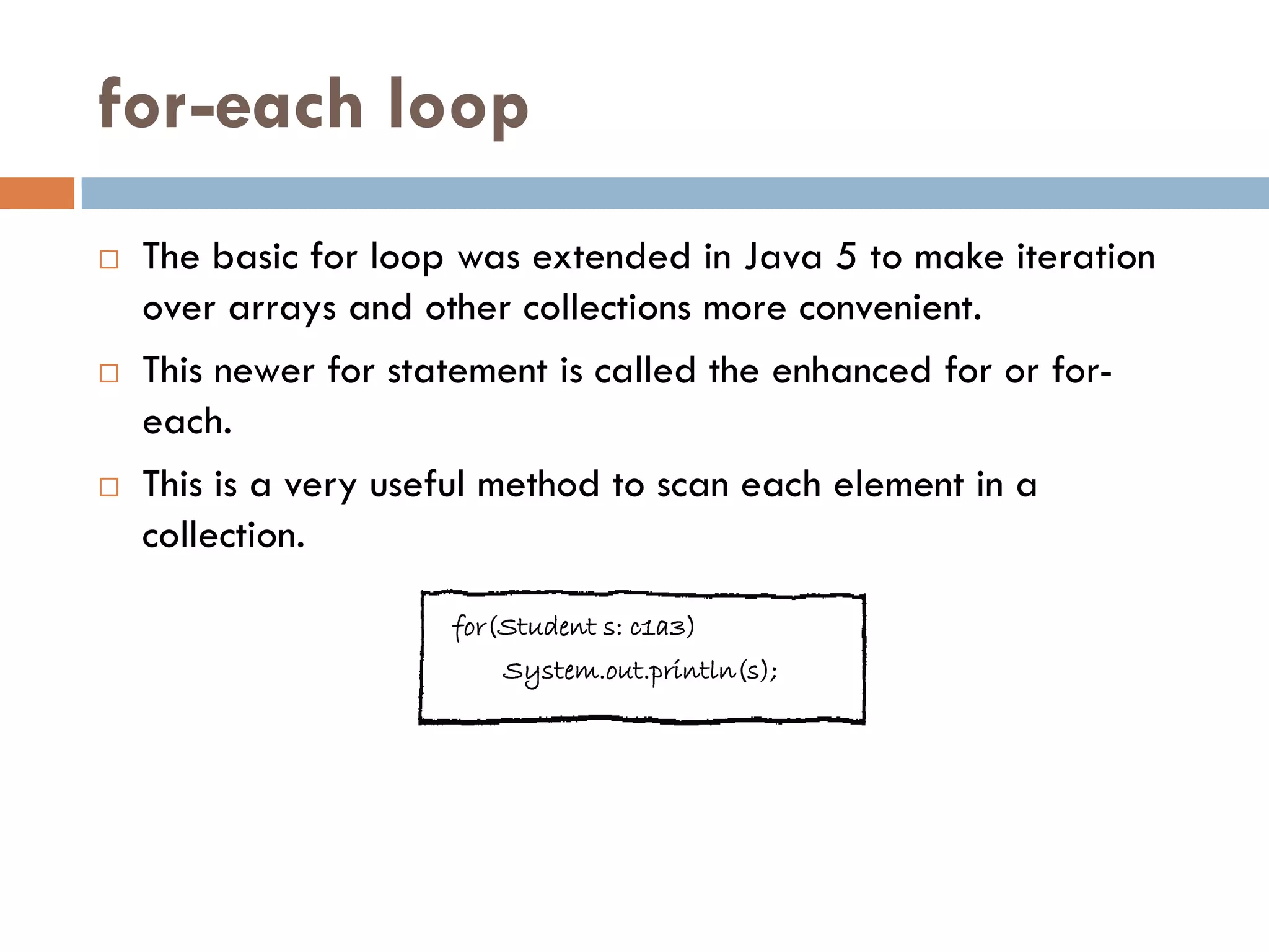 for-each loop
   The basic for loop was extended in Java 5 to make iteration
    over arrays and other collections more convenient.
   This newer for statement is called the enhanced for or for-
    each.
   This is a very useful method to scan each element in a
    collection.

                      for(Student s: c1a3)
                          System.out.println(s);
 