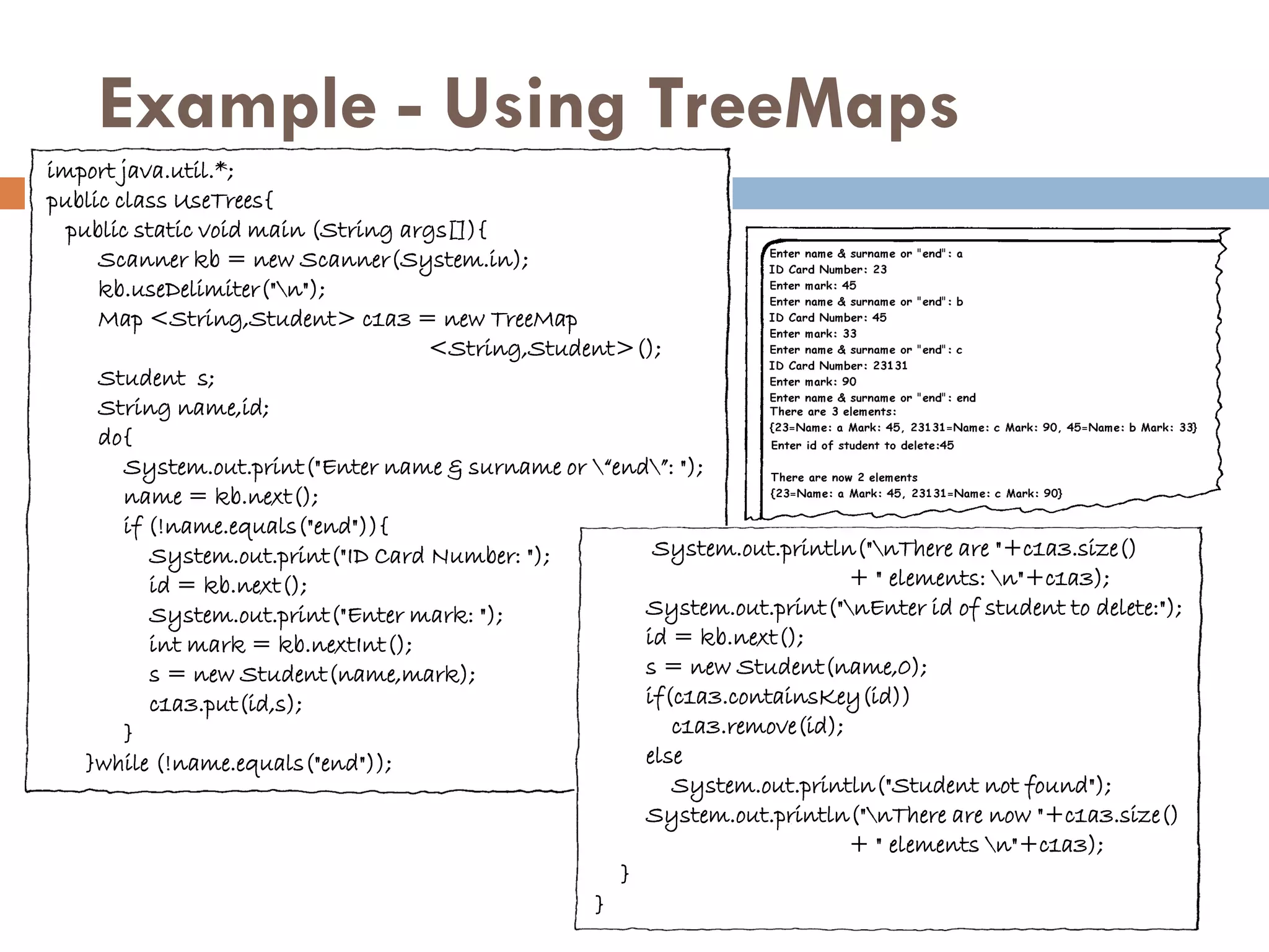Example - Using TreeMaps
import java.util.*;
public class UseTrees{
  public static void main (String args[]){
     Scanner kb = new Scanner(System.in);
     kb.useDelimiter("n");
     Map <String,Student> c1a3 = new TreeMap
                                    <String,Student>();
     Student s;
     String name,id;
     do{
        System.out.print("Enter name & surname or “end”: ");
        name = kb.next();
        if (!name.equals("end")){
           System.out.print("ID Card Number: ");        System.out.println("nThere are "+c1a3.size()
           id = kb.next();                                                 + " elements: n"+c1a3);
           System.out.print("Enter mark: ");           System.out.print("nEnter id of student to delete:");
           int mark = kb.nextInt();                    id = kb.next();
           s = new Student(name,mark);                 s = new Student(name,0);
           c1a3.put(id,s);                             if(c1a3.containsKey(id))
        }                                                 c1a3.remove(id);
    }while (!name.equals("end"));                      else
                                                          System.out.println("Student not found");
                                                       System.out.println("nThere are now "+c1a3.size()
                                                                           + " elements n"+c1a3);
                                                     }
                                                  }
 