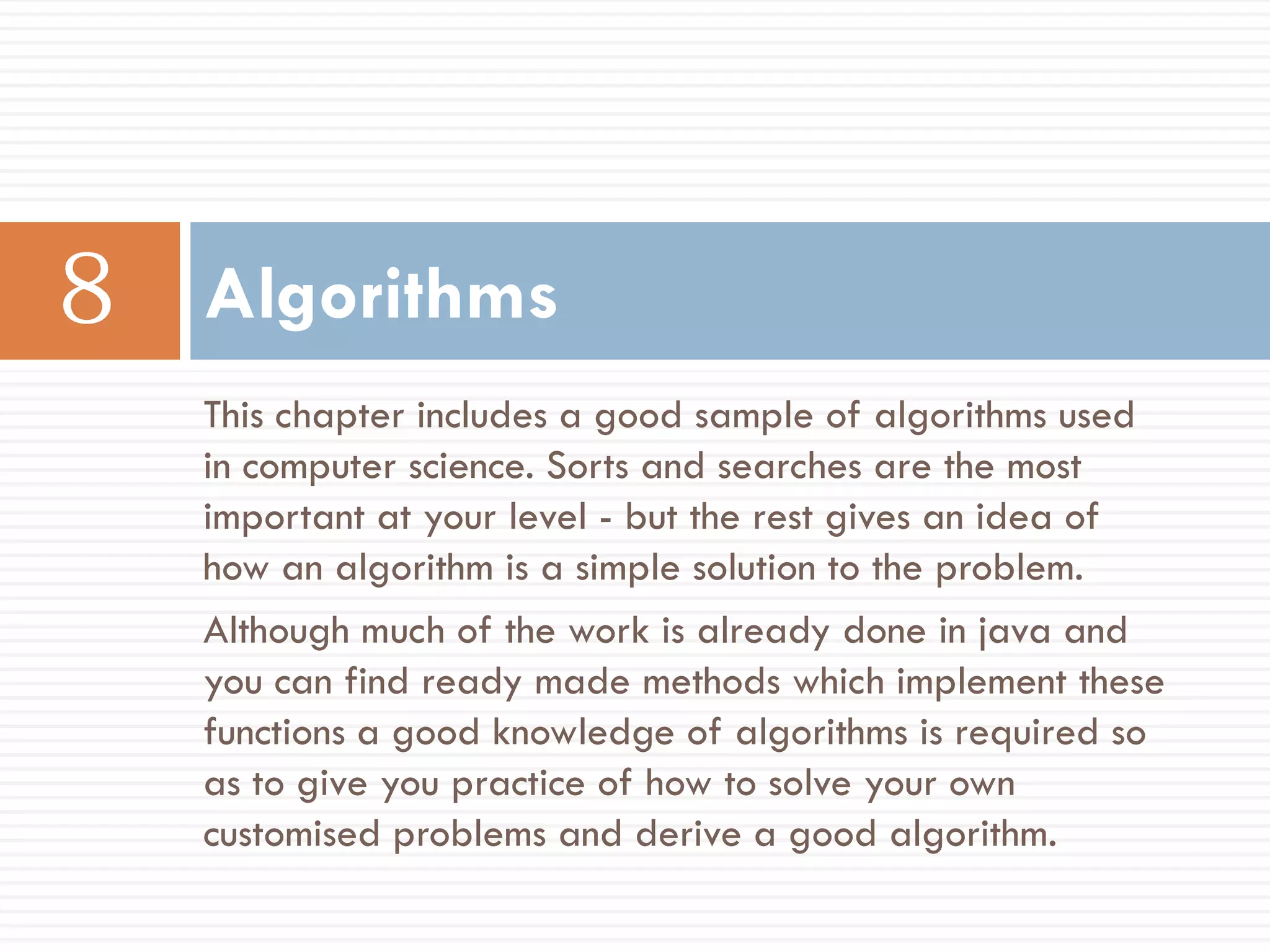 Algorithms
This chapter includes a good sample of algorithms used
in computer science. Sorts and searches are the most
important at your level - but the rest gives an idea of
how an algorithm is a simple solution to the problem.
Although much of the work is already done in java and
you can find ready made methods which implement these
functions a good knowledge of algorithms is required so
as to give you practice of how to solve your own
customised problems and derive a good algorithm.
 