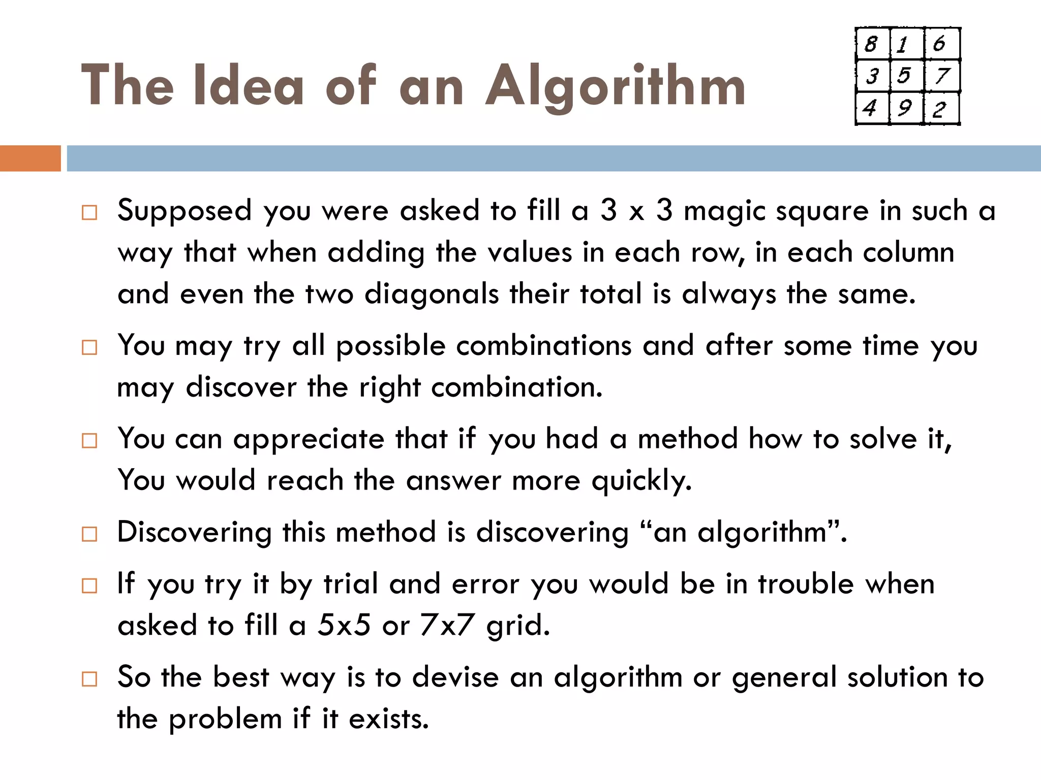 The Idea of an Algorithm
   Supposed you were asked to fill a 3 x 3 magic square in such a
    way that when adding the values in each row, in each column
    and even the two diagonals their total is always the same.
   You may try all possible combinations and after some time you
    may discover the right combination.
   You can appreciate that if you had a method how to solve it,
    You would reach the answer more quickly.
   Discovering this method is discovering ―an algorithm‖.
   If you try it by trial and error you would be in trouble when
    asked to fill a 5x5 or 7x7 grid.
   So the best way is to devise an algorithm or general solution to
    the problem if it exists.
 