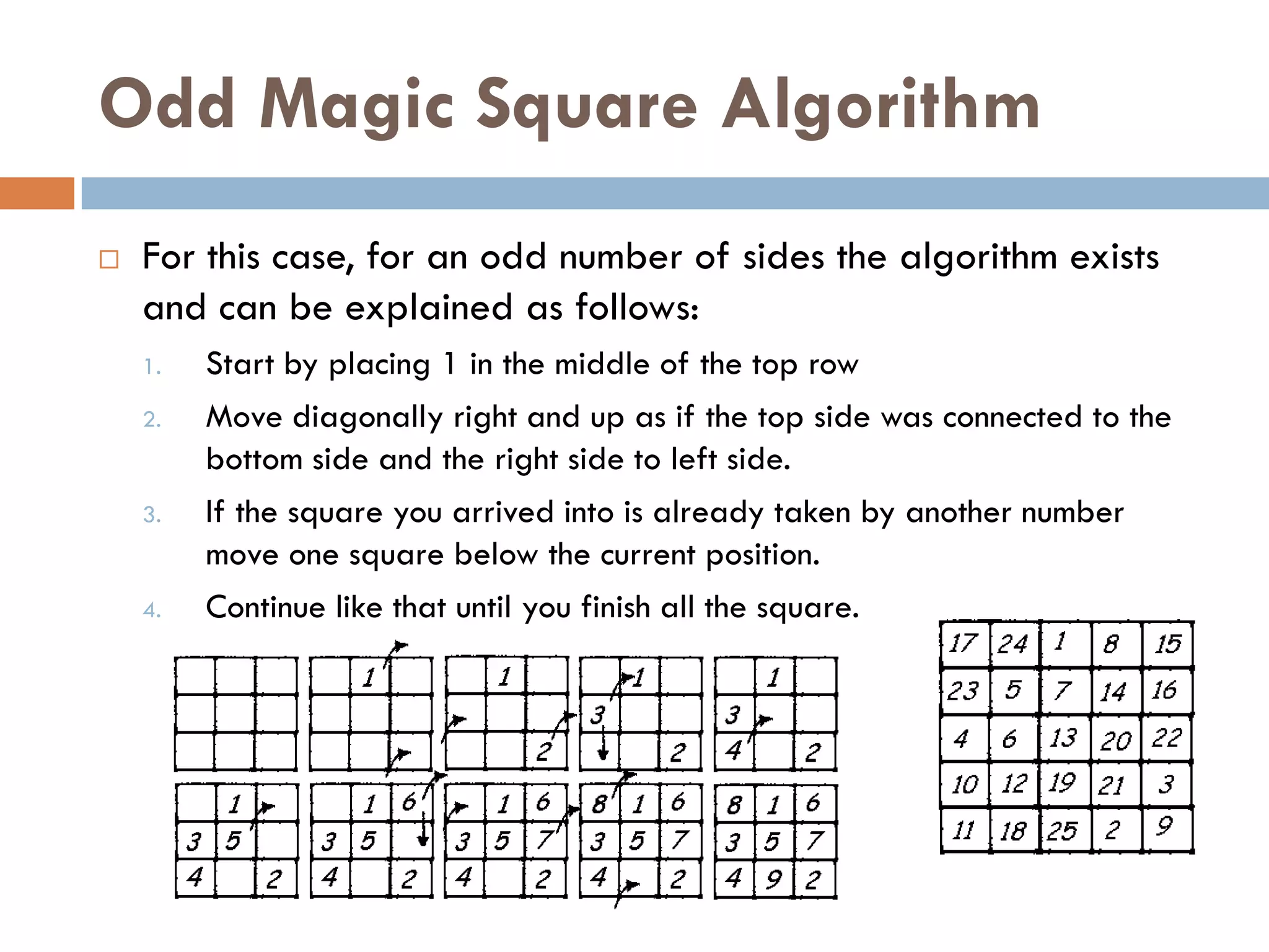 Odd Magic Square Algorithm
   For this case, for an odd number of sides the algorithm exists
    and can be explained as follows:
    1.   Start by placing 1 in the middle of the top row
    2.   Move diagonally right and up as if the top side was connected to the
         bottom side and the right side to left side.
    3.   If the square you arrived into is already taken by another number
         move one square below the current position.
    4.   Continue like that until you finish all the square.
 