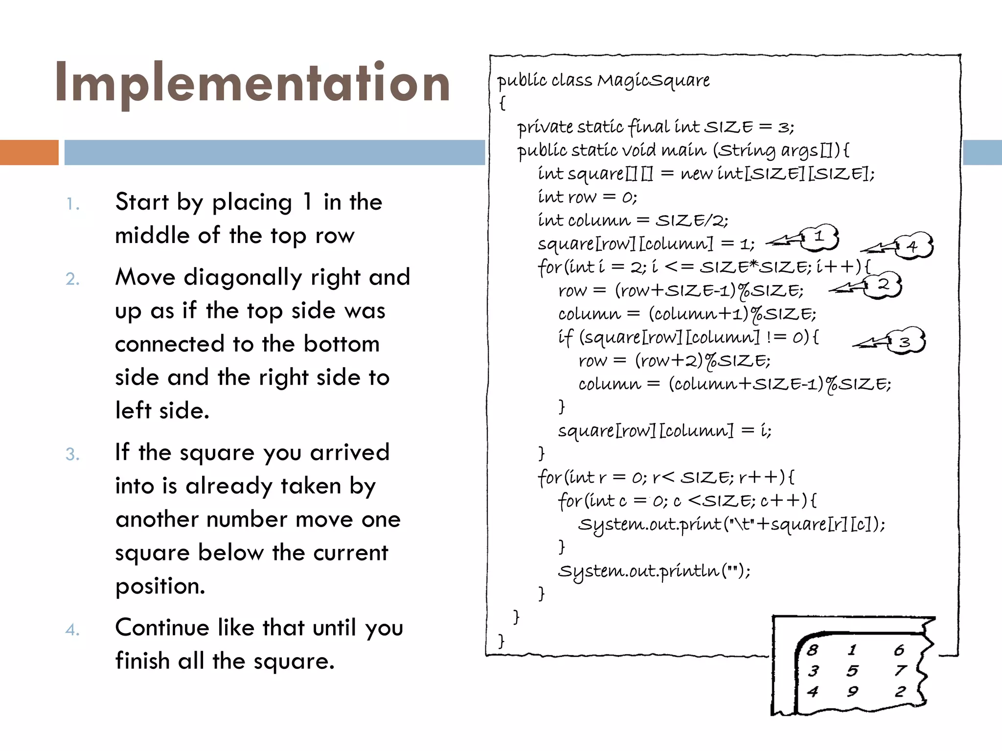 Implementation                      public class MagicSquare
                                    {
                                       private static final int SIZE = 3;
                                       public static void main (String args[]){
                                          int square[][] = new int[SIZE][SIZE];
1.   Start by placing 1 in the            int row = 0;
                                          int column = SIZE/2;
     middle of the top row                square[row][column] = 1;         1
                                                                                      4
                                          for(int i = 2; i <= SIZE*SIZE; i++){
2.   Move diagonally right and               row = (row+SIZE-1)%SIZE;              2
     up as if the top side was               column = (column+1)%SIZE;
     connected to the bottom                 if (square[row][column] != 0){          3
                                                row = (row+2)%SIZE;
     side and the right side to                 column = (column+SIZE-1)%SIZE;
     left side.                              }
                                             square[row][column] = i;
3.   If the square you arrived            }
                                          for(int r = 0; r< SIZE; r++){
     into is already taken by                for(int c = 0; c <SIZE; c++){
     another number move one                    System.out.print("t"+square[r][c]);
     square below the current                }
                                             System.out.println("");
     position.                            }
                                      }
4.   Continue like that until you   }
     finish all the square.
 