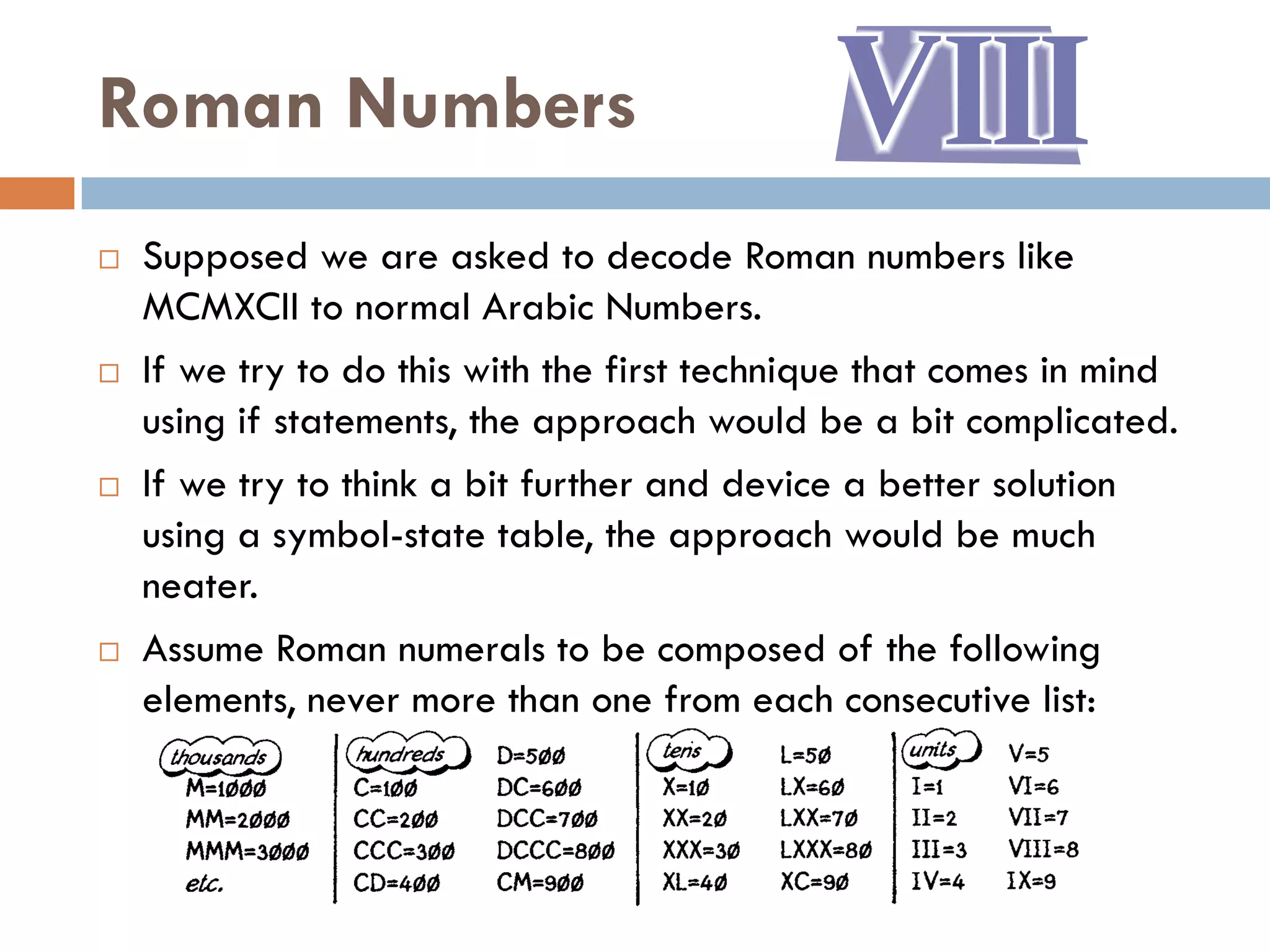 Roman Numbers
   Supposed we are asked to decode Roman numbers like
    MCMXCII to normal Arabic Numbers.
   If we try to do this with the first technique that comes in mind
    using if statements, the approach would be a bit complicated.
   If we try to think a bit further and device a better solution
    using a symbol-state table, the approach would be much
    neater.
   Assume Roman numerals to be composed of the following
    elements, never more than one from each consecutive list:
 