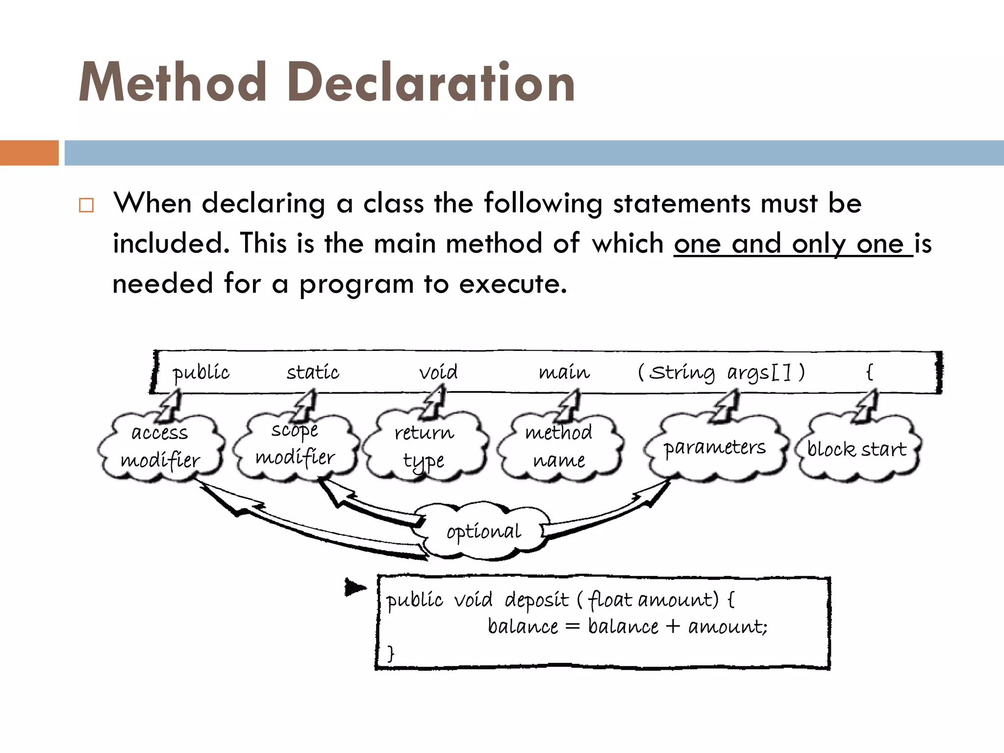Method Declaration
   When declaring a class the following statements must be
    included. This is the main method of which one and only one is
    needed for a program to execute.

         public      static      void          main    ( String args[ ] )     {

     access        scope      return          method
                  modifier                                parameters    block start
    modifier                   type           name


                                   optional


                              public void deposit ( float amount) {
                                         balance = balance + amount;
                              }
 