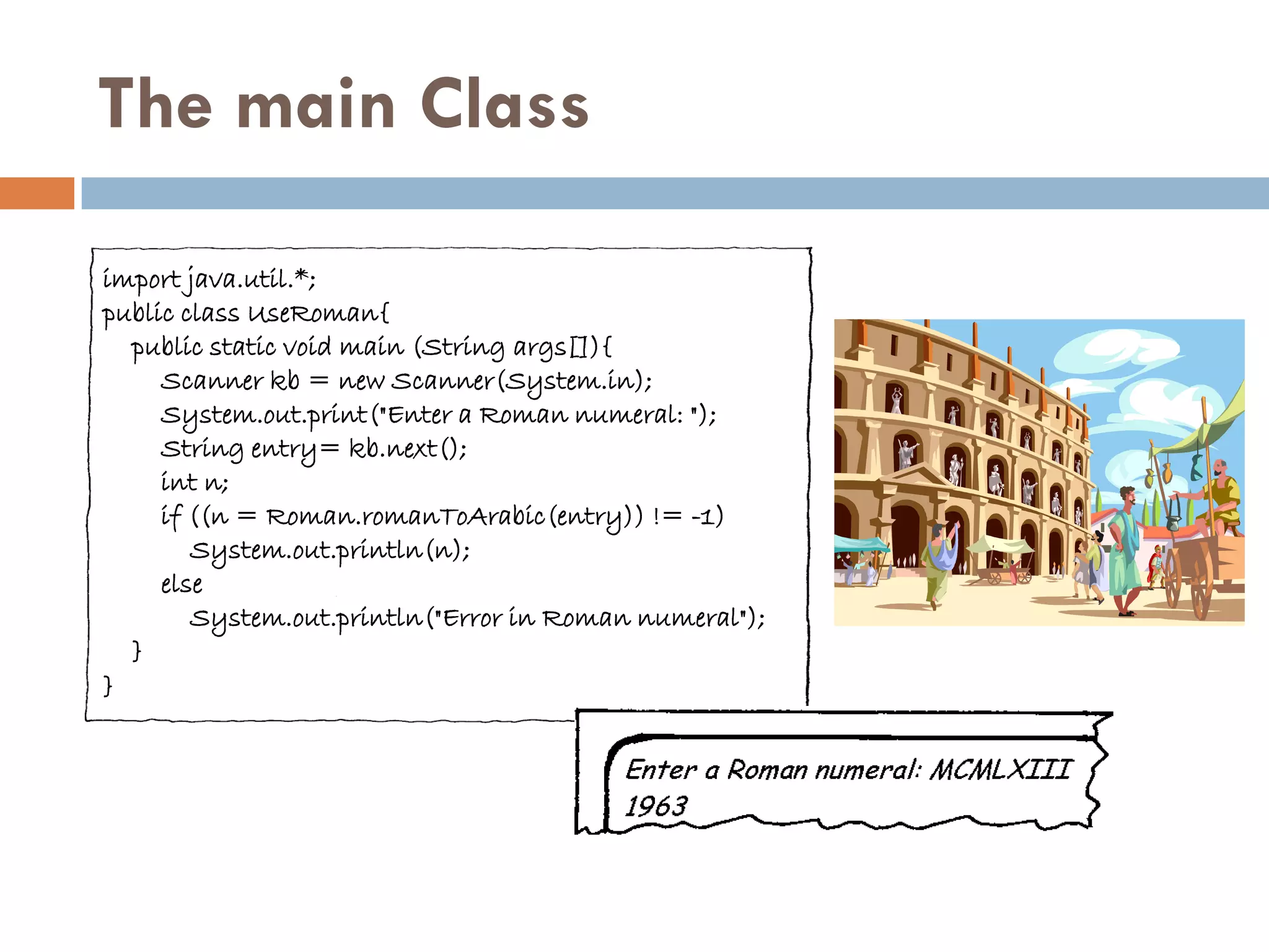 The main Class

import java.util.*;
public class UseRoman{
  public static void main (String args[]){
     Scanner kb = new Scanner(System.in);
     System.out.print("Enter a Roman numeral: ");
     String entry= kb.next();
     int n;
     if ((n = Roman.romanToArabic(entry)) != -1)
        System.out.println(n);
     else
        System.out.println("Error in Roman numeral");
  }
}
 