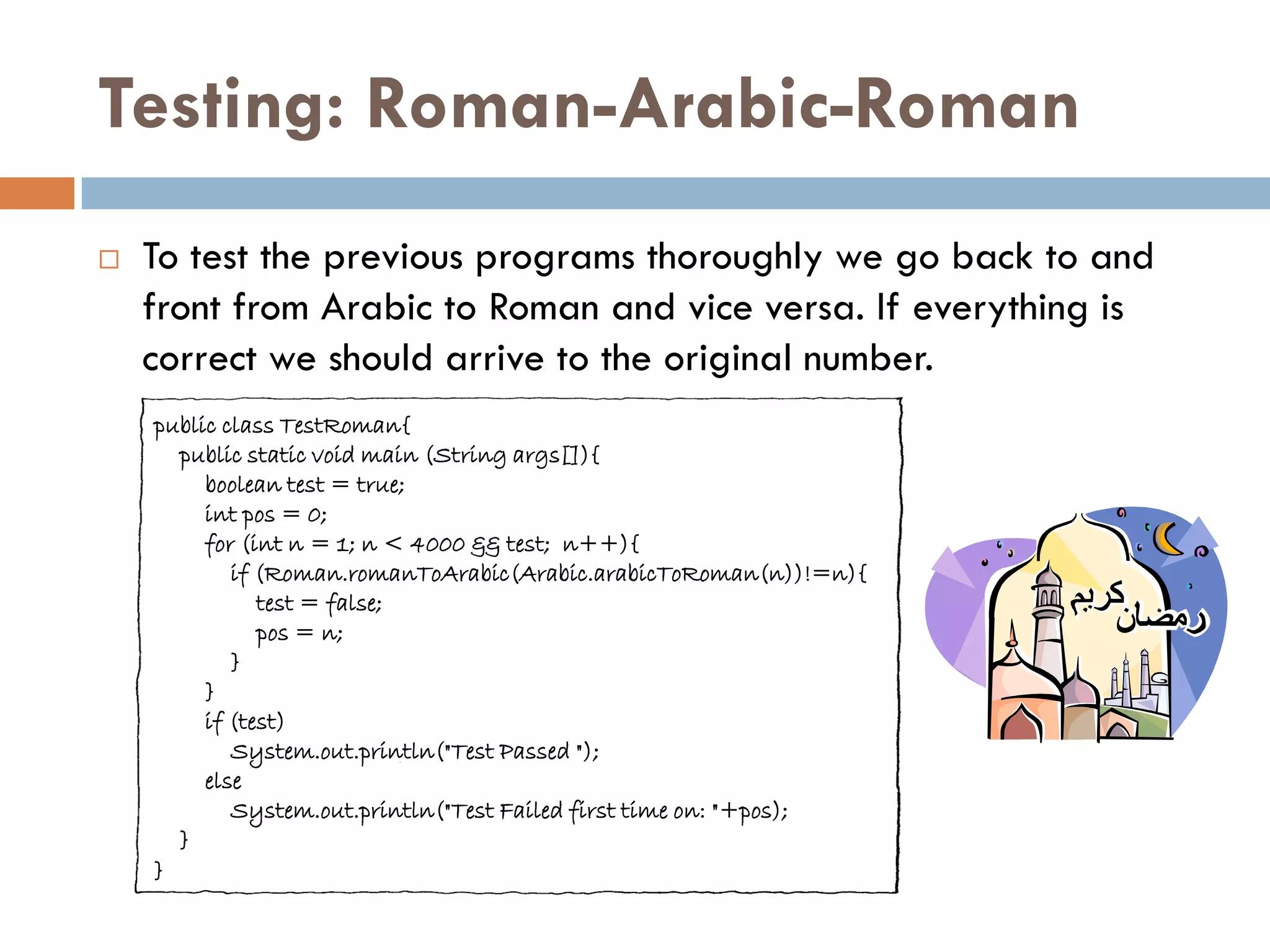 Testing: Roman-Arabic-Roman
   To test the previous programs thoroughly we go back to and
    front from Arabic to Roman and vice versa. If everything is
    correct we should arrive to the original number.
    public class TestRoman{
      public static void main (String args[]){
         boolean test = true;
         int pos = 0;
         for (int n = 1; n < 4000 && test; n++){
            if (Roman.romanToArabic(Arabic.arabicToRoman(n))!=n){
               test = false;
               pos = n;
            }
         }
         if (test)
            System.out.println("Test Passed ");
         else
            System.out.println("Test Failed first time on: "+pos);
      }
    }
 