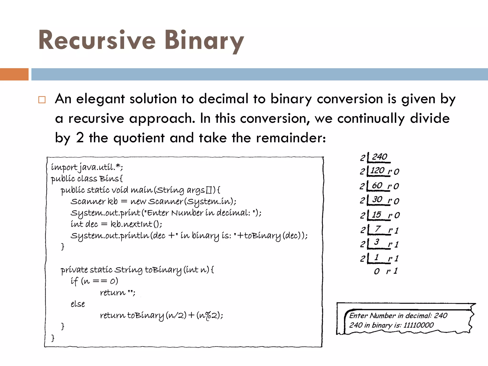 Recursive Binary
   An elegant solution to decimal to binary conversion is given by
    a recursive approach. In this conversion, we continually divide
    by 2 the quotient and take the remainder:
    import java.util.*;
    public class Bins{
      public static void main(String args[]){
         Scanner kb = new Scanner(System.in);
         System.out.print("Enter Number in decimal: ");
         int dec = kb.nextInt();
         System.out.println(dec +" in binary is: "+toBinary(dec));
      }

        private static String toBinary(int n){
           if (n == 0)
                   return "";
           else
                   return toBinary(n/2)+(n%2);
        }
    }
 