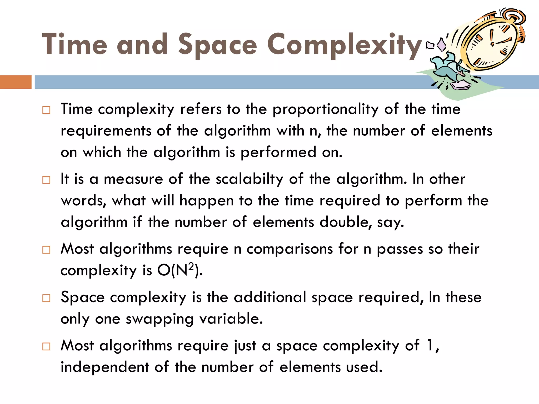 Time and Space Complexity
   Time complexity refers to the proportionality of the time
    requirements of the algorithm with n, the number of elements
    on which the algorithm is performed on.
   It is a measure of the scalabilty of the algorithm. In other
    words, what will happen to the time required to perform the
    algorithm if the number of elements double, say.
   Most algorithms require n comparisons for n passes so their
    complexity is O(N2).
   Space complexity is the additional space required, In these
    only one swapping variable.
   Most algorithms require just a space complexity of 1,
    independent of the number of elements used.
 