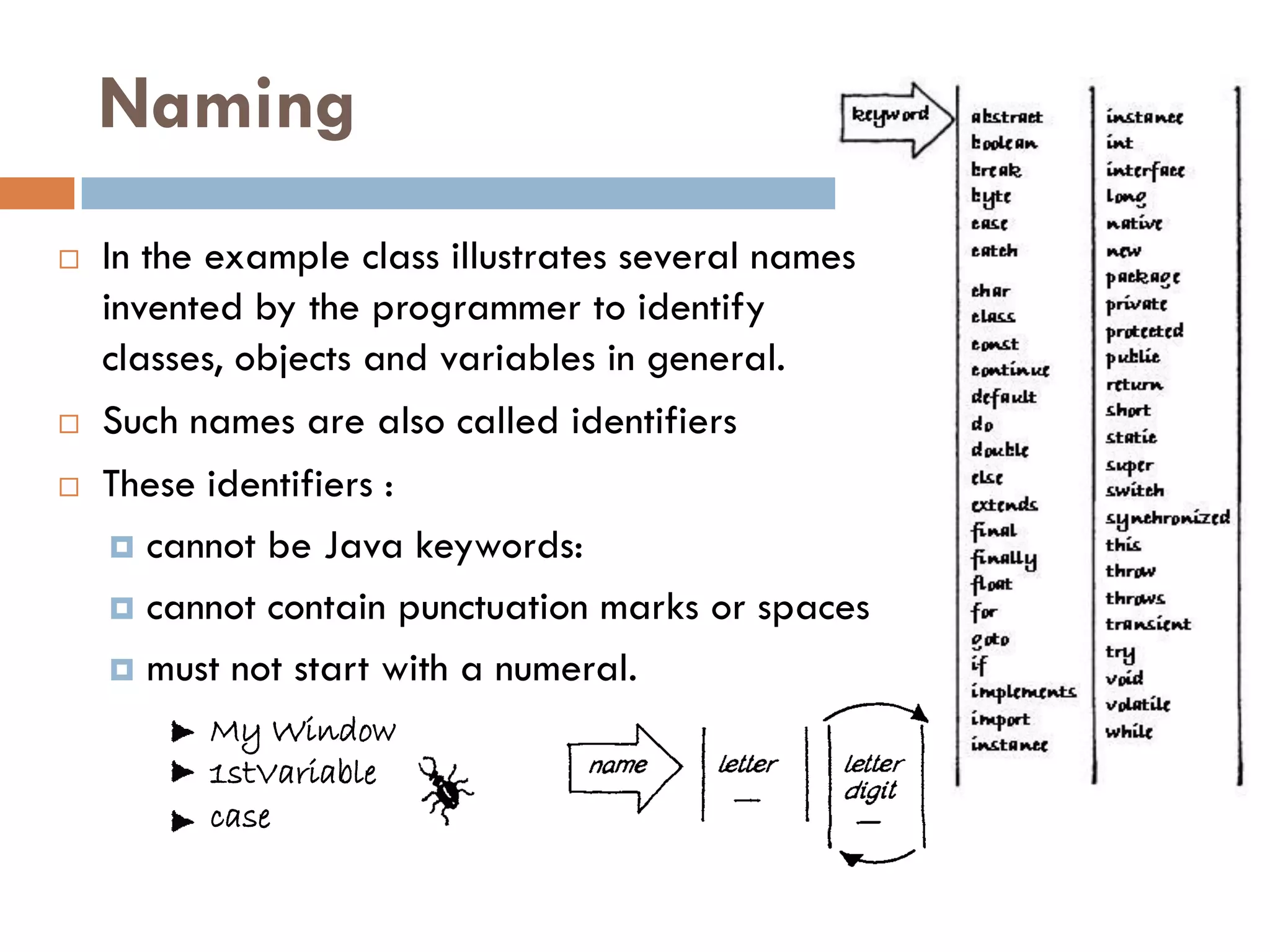Naming
   In the example class illustrates several names
    invented by the programmer to identify
    classes, objects and variables in general.
   Such names are also called identifiers
   These identifiers :
      cannot be Java keywords:

      cannot contain punctuation marks or spaces

      must not start with a numeral.

          My Window
          1stVariable
          case
 