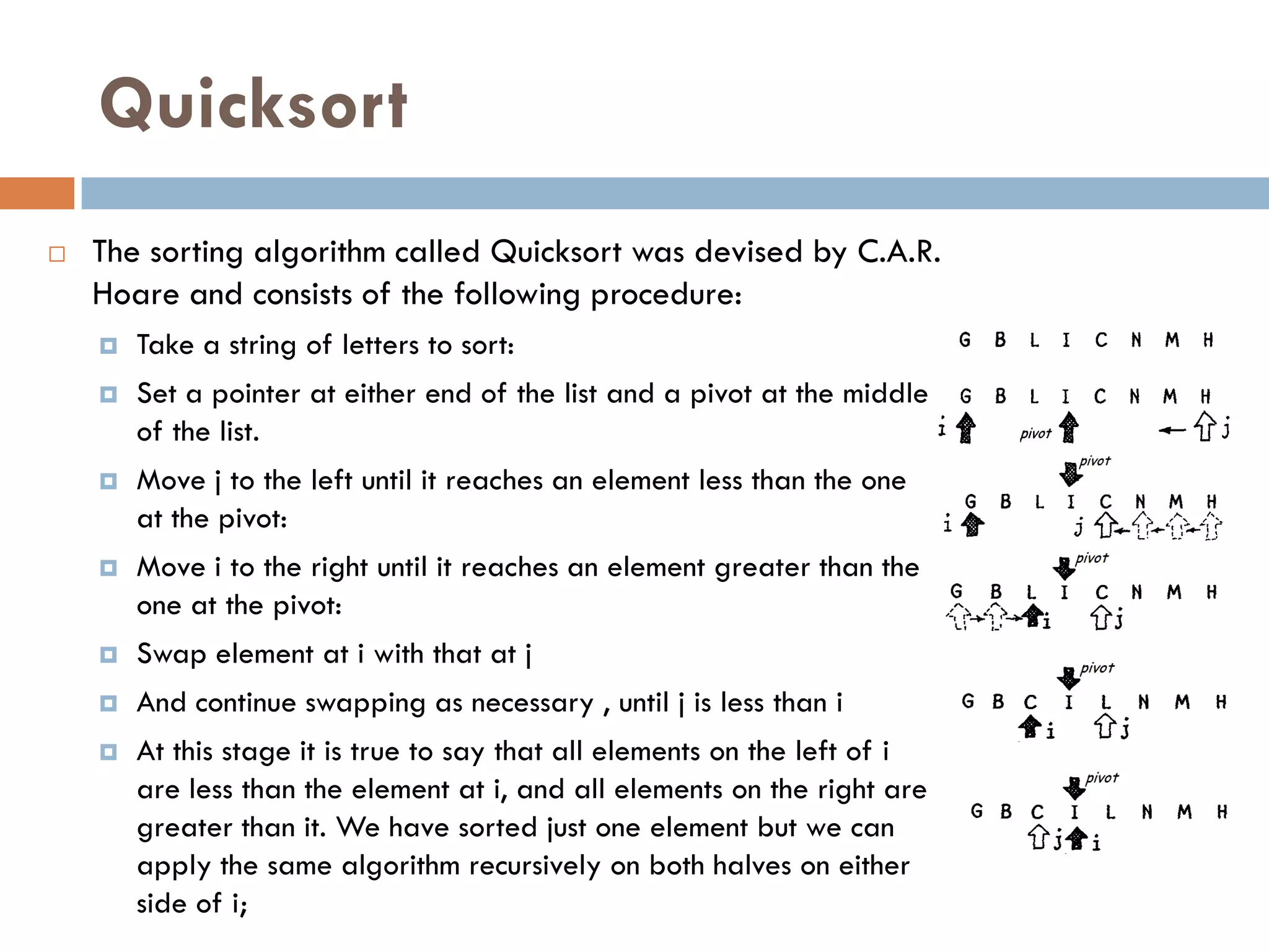 Quicksort
   The sorting algorithm called Quicksort was devised by C.A.R.
    Hoare and consists of the following procedure:
       Take a string of letters to sort:
       Set a pointer at either end of the list and a pivot at the middle
        of the list.
       Move j to the left until it reaches an element less than the one
        at the pivot:
       Move i to the right until it reaches an element greater than the
        one at the pivot:
       Swap element at i with that at j
       And continue swapping as necessary , until j is less than i
       At this stage it is true to say that all elements on the left of i
        are less than the element at i, and all elements on the right are
        greater than it. We have sorted just one element but we can
        apply the same algorithm recursively on both halves on either
        side of i;
 