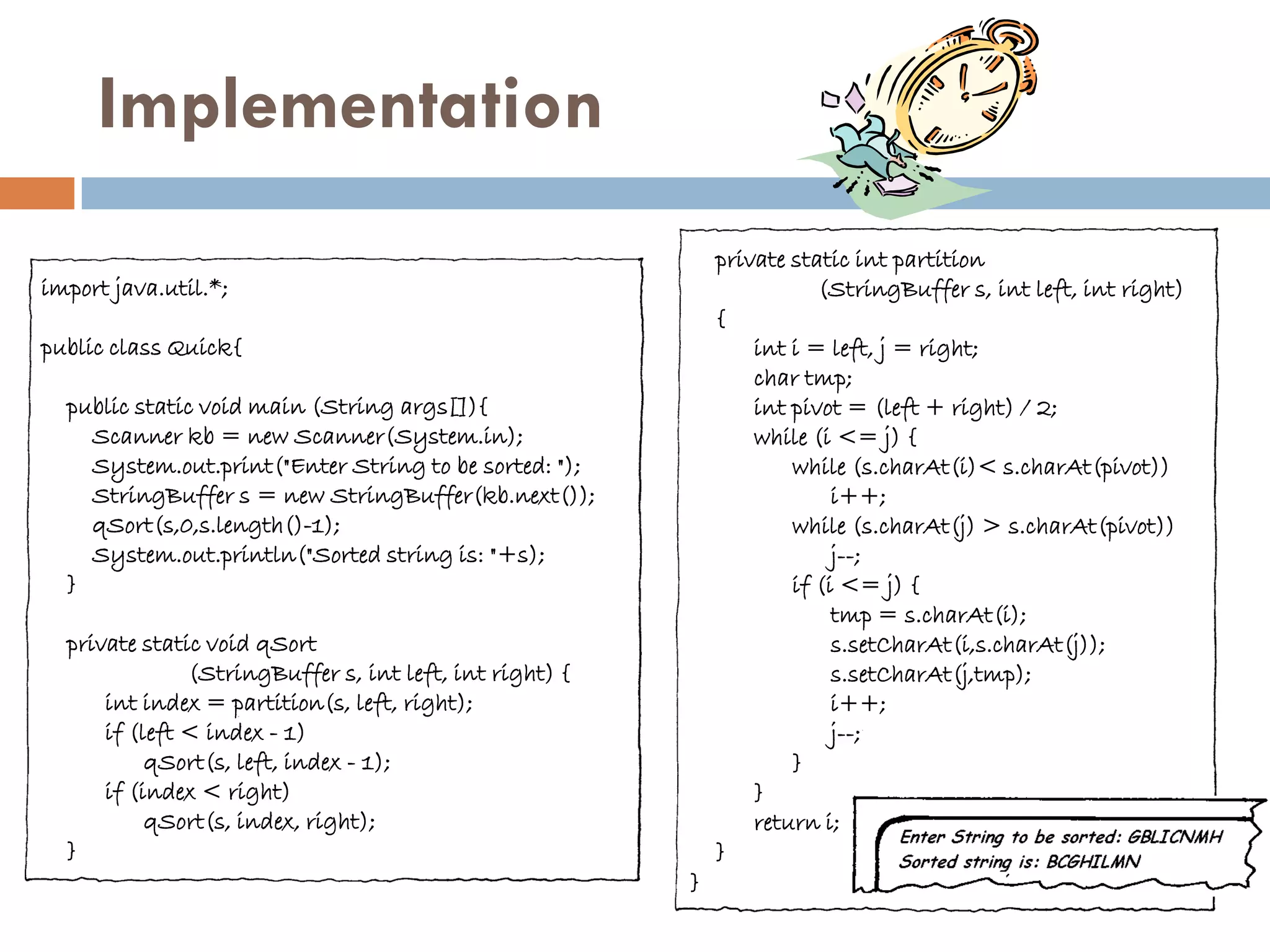 Implementation
                                                             private static int partition
import java.util.*;                                                     (StringBuffer s, int left, int right)
                                                             {
public class Quick{                                              int i = left, j = right;
                                                                 char tmp;
  public static void main (String args[]){                       int pivot = (left + right) / 2;
    Scanner kb = new Scanner(System.in);                         while (i <= j) {
    System.out.print("Enter String to be sorted: ");                 while (s.charAt(i)< s.charAt(pivot))
    StringBuffer s = new StringBuffer(kb.next());                         i++;
    qSort(s,0,s.length()-1);                                         while (s.charAt(j) > s.charAt(pivot))
    System.out.println("Sorted string is: "+s);                           j--;
  }                                                                  if (i <= j) {
                                                                          tmp = s.charAt(i);
  private static void qSort                                               s.setCharAt(i,s.charAt(j));
               (StringBuffer s, int left, int right) {                    s.setCharAt(j,tmp);
      int index = partition(s, left, right);                              i++;
      if (left < index - 1)                                               j--;
           qSort(s, left, index - 1);                                }
      if (index < right)                                         }
           qSort(s, index, right);                               return i;
  }                                                          }
                                                         }
 