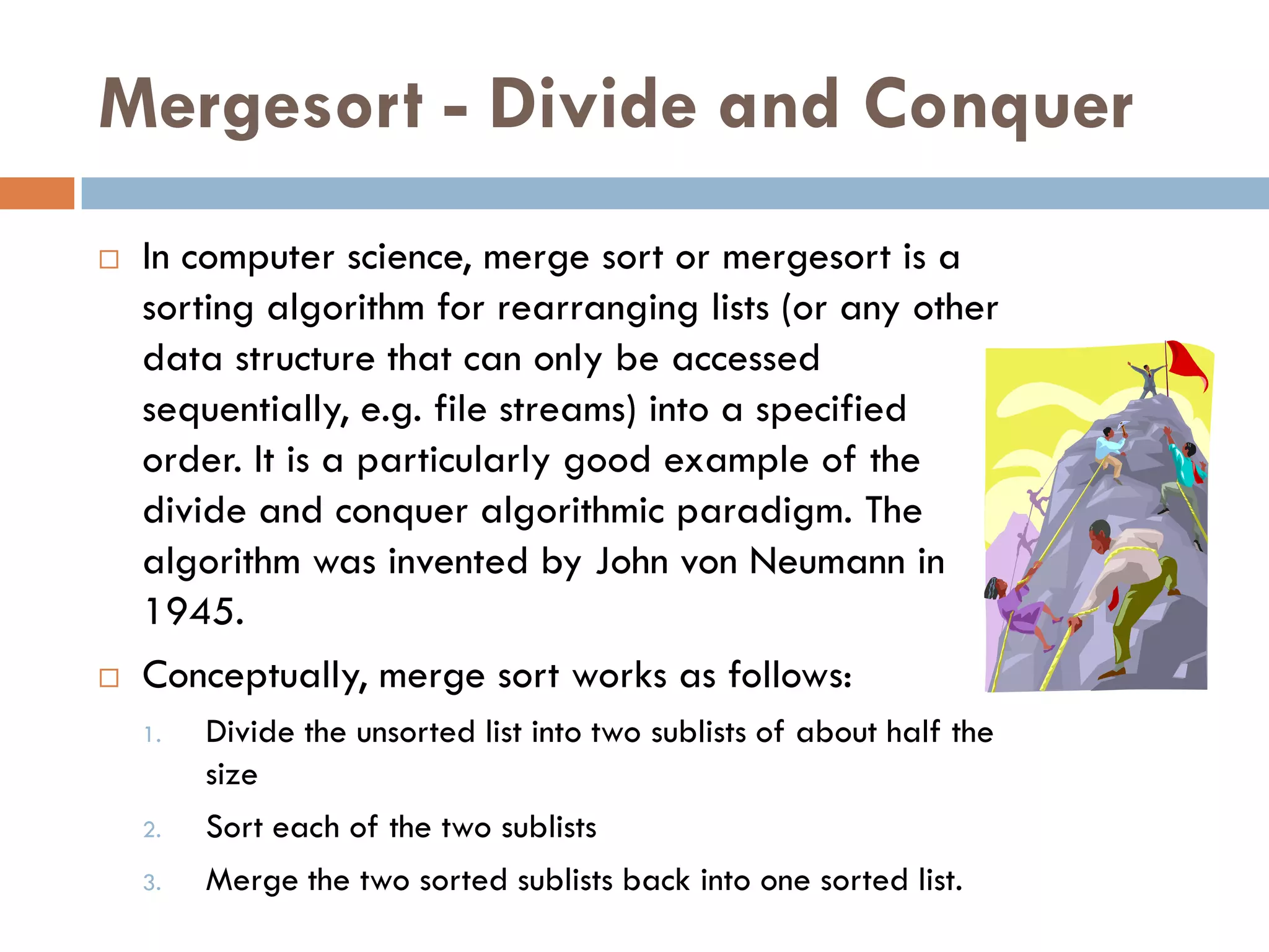 Mergesort - Divide and Conquer
   In computer science, merge sort or mergesort is a
    sorting algorithm for rearranging lists (or any other
    data structure that can only be accessed
    sequentially, e.g. file streams) into a specified
    order. It is a particularly good example of the
    divide and conquer algorithmic paradigm. The
    algorithm was invented by John von Neumann in
    1945.
   Conceptually, merge sort works as follows:
    1.   Divide the unsorted list into two sublists of about half the
         size
    2.   Sort each of the two sublists
    3.   Merge the two sorted sublists back into one sorted list.
 