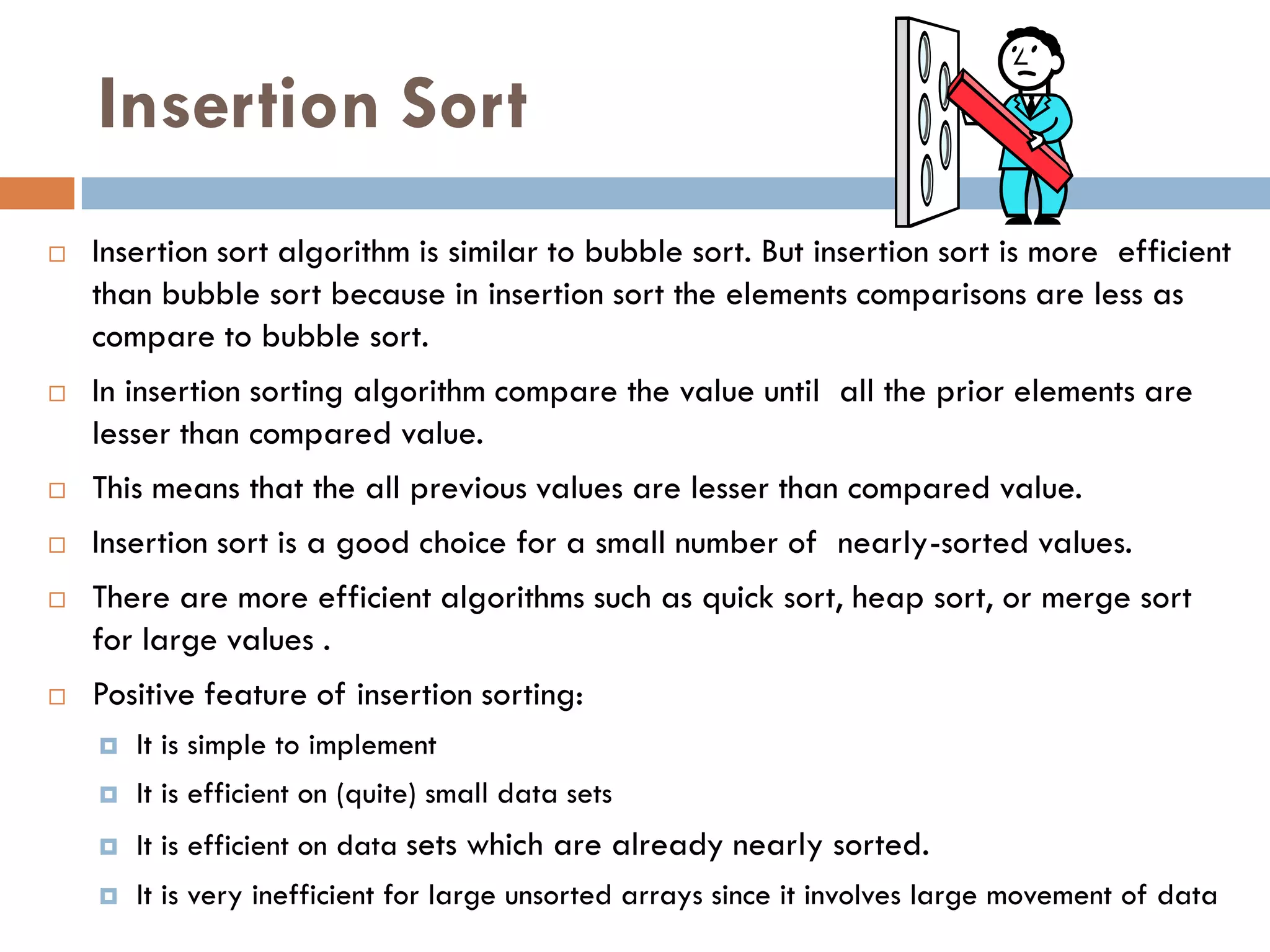 Insertion Sort
   Insertion sort algorithm is similar to bubble sort. But insertion sort is more efficient
    than bubble sort because in insertion sort the elements comparisons are less as
    compare to bubble sort.
   In insertion sorting algorithm compare the value until all the prior elements are
    lesser than compared value.
   This means that the all previous values are lesser than compared value.
   Insertion sort is a good choice for a small number of nearly-sorted values.
   There are more efficient algorithms such as quick sort, heap sort, or merge sort
    for large values .
   Positive feature of insertion sorting:
       It is simple to implement
       It is efficient on (quite) small data sets
       It is efficient on data sets which are already nearly sorted.
       It is very inefficient for large unsorted arrays since it involves large movement of data
 