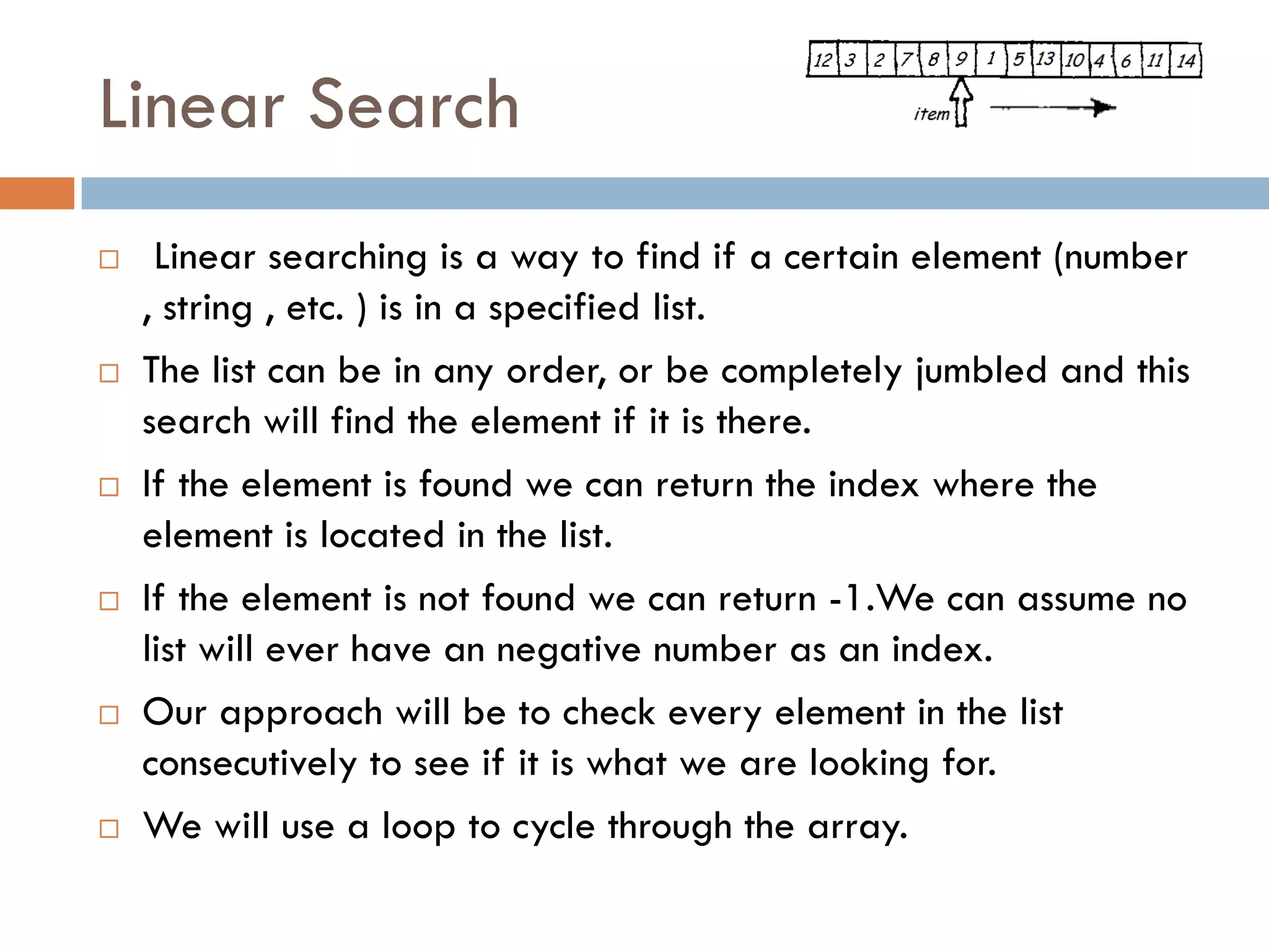 Linear Search
    Linear searching is a way to find if a certain element (number
    , string , etc. ) is in a specified list.
   The list can be in any order, or be completely jumbled and this
    search will find the element if it is there.
   If the element is found we can return the index where the
    element is located in the list.
   If the element is not found we can return -1.We can assume no
    list will ever have an negative number as an index.
   Our approach will be to check every element in the list
    consecutively to see if it is what we are looking for.
   We will use a loop to cycle through the array.
 