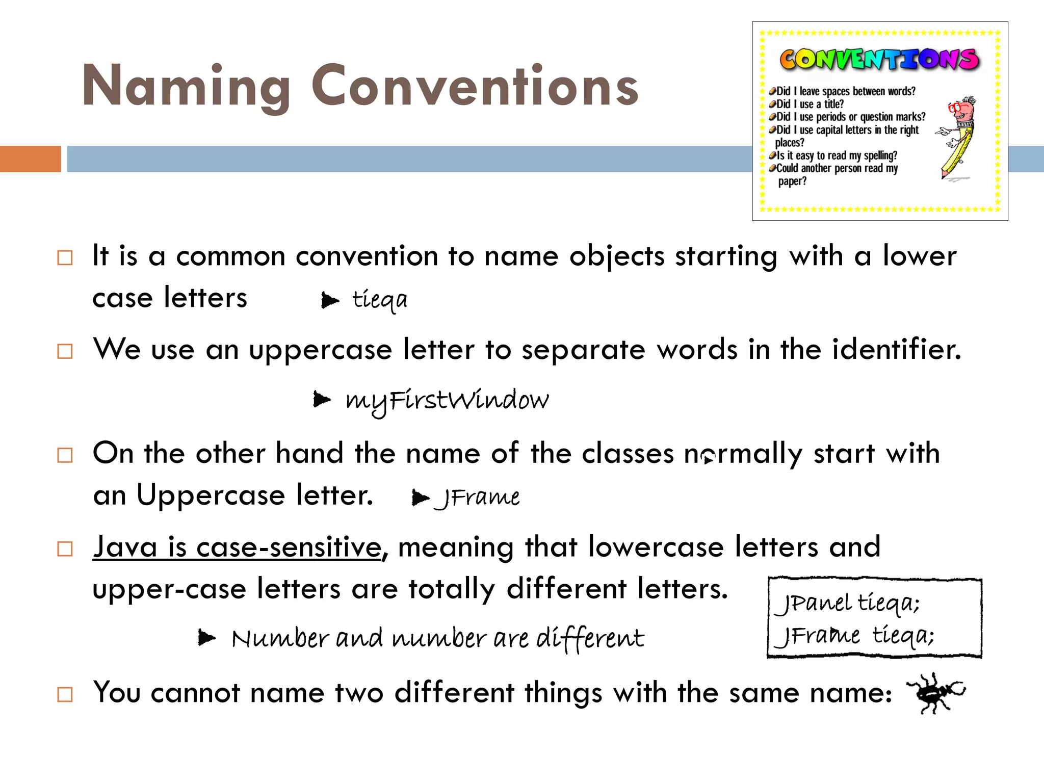 Naming Conventions

   It is a common convention to name objects starting with a lower
    case letters       tieqa

   We use an uppercase letter to separate words in the identifier.
                       myFirstWindow
   On the other hand the name of the classes normally start with
    an Uppercase letter.      JFrame

   Java is case-sensitive, meaning that lowercase letters and
    upper-case letters are totally different letters.  JPanel tieqa;
              Number and number are different           JFrame tieqa;

   You cannot name two different things with the same name:
 