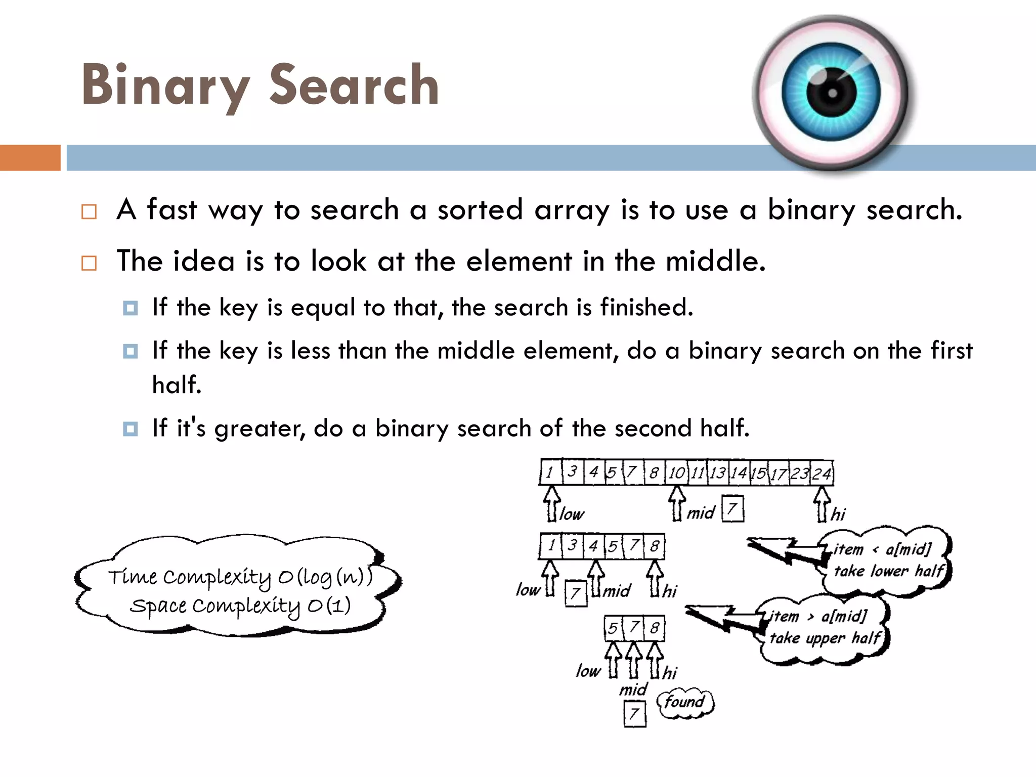 Binary Search
   A fast way to search a sorted array is to use a binary search.
   The idea is to look at the element in the middle.
        If the key is equal to that, the search is finished.
        If the key is less than the middle element, do a binary search on the first
         half.
        If it's greater, do a binary search of the second half.




    Time Complexity O(log(n))
      Space Complexity O(1)
 