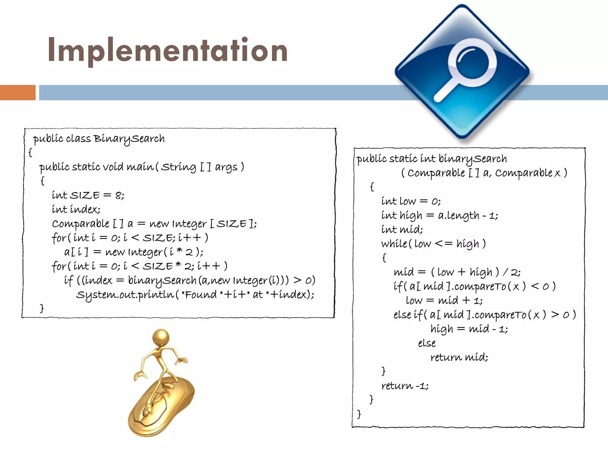 Implementation

    public class BinarySearch
{
                                                              public static int binarySearch
     public static void main( String [ ] args )
                                                                        ( Comparable [ ] a, Comparable x )
     {
                                                                {
       int SIZE = 8;
                                                                   int low = 0;
       int index;
                                                                   int high = a.length - 1;
       Comparable [ ] a = new Integer [ SIZE ];
                                                                   int mid;
       for( int i = 0; i < SIZE; i++ )
                                                                   while( low <= high )
          a[ i ] = new Integer( i * 2 );
                                                                   {
       for( int i = 0; i < SIZE * 2; i++ )
                                                                      mid = ( low + high ) / 2;
          if ((index = binarySearch(a,new Integer(i))) > 0)
                                                                      if( a[ mid ].compareTo( x ) < 0 )
             System.out.println( "Found "+i+" at "+index);
                                                                         low = mid + 1;
     }
                                                                      else if( a[ mid ].compareTo( x ) > 0 )
                                                                               high = mid - 1;
                                                                            else
                                                                               return mid;
                                                                   }
                                                                   return -1;
                                                                }
                                                              }
 
