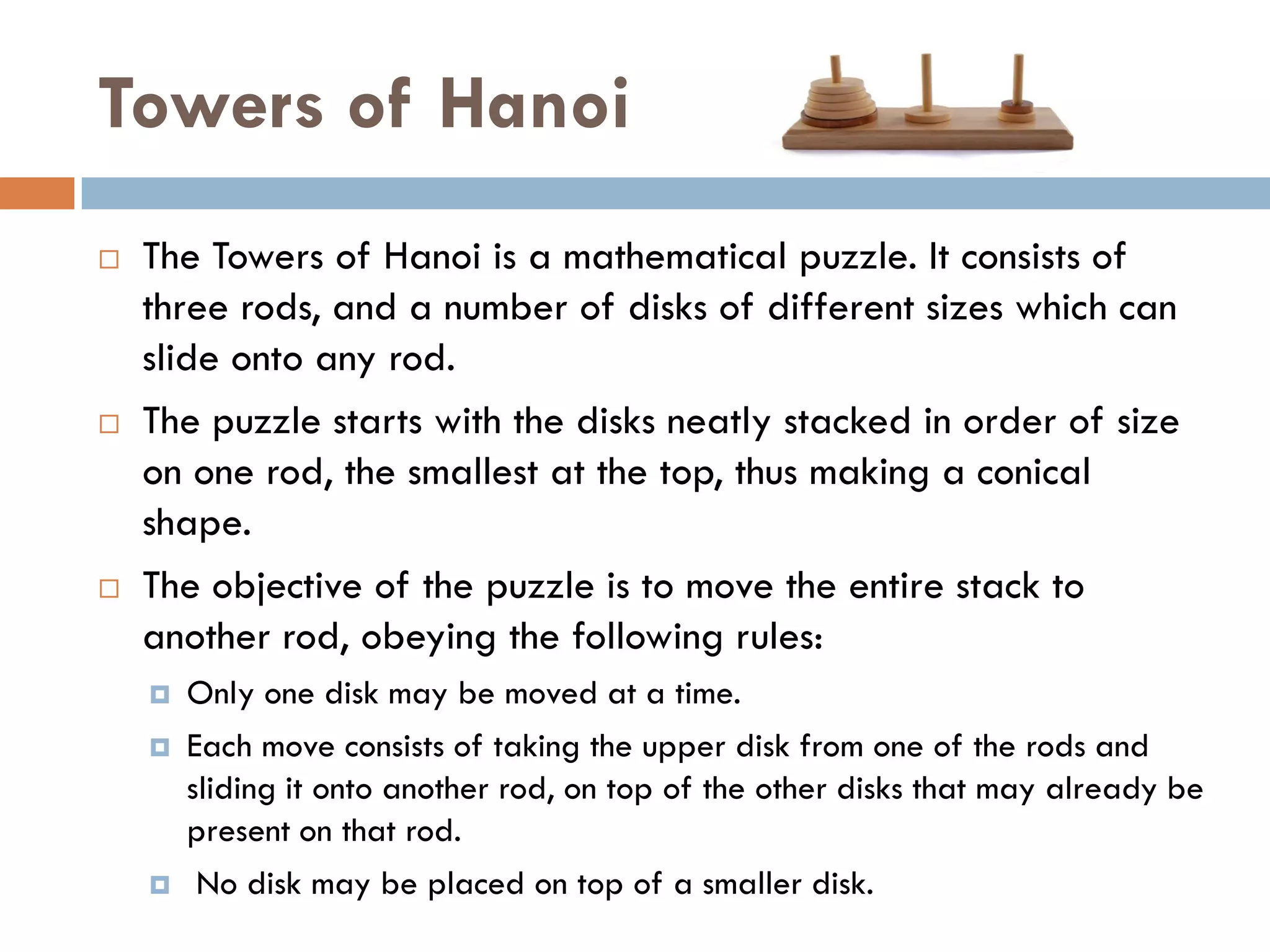 Towers of Hanoi
   The Towers of Hanoi is a mathematical puzzle. It consists of
    three rods, and a number of disks of different sizes which can
    slide onto any rod.
   The puzzle starts with the disks neatly stacked in order of size
    on one rod, the smallest at the top, thus making a conical
    shape.
   The objective of the puzzle is to move the entire stack to
    another rod, obeying the following rules:
       Only one disk may be moved at a time.
       Each move consists of taking the upper disk from one of the rods and
        sliding it onto another rod, on top of the other disks that may already be
        present on that rod.
        No disk may be placed on top of a smaller disk.
 
