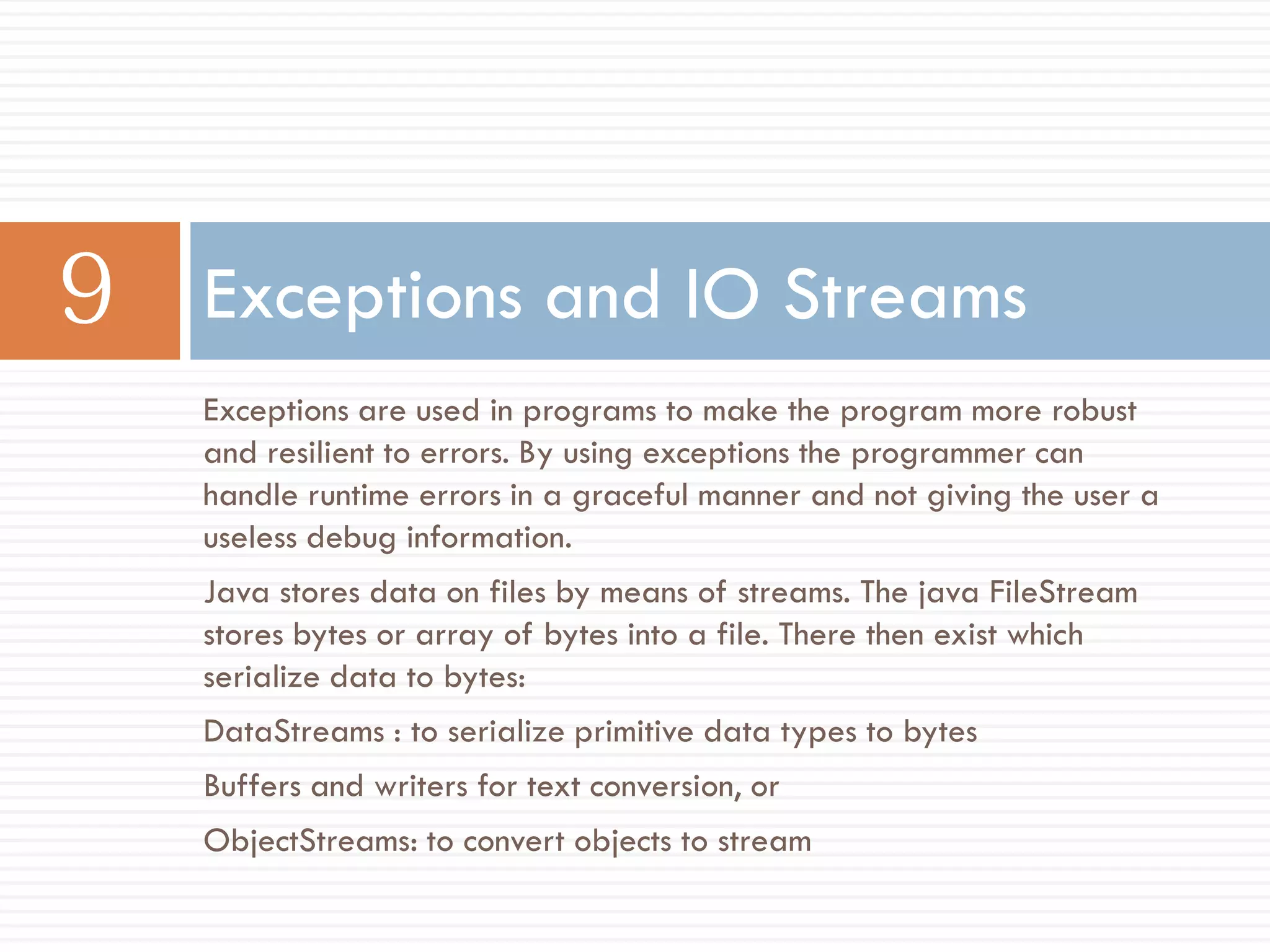 Exceptions and IO Streams
Exceptions are used in programs to make the program more robust
and resilient to errors. By using exceptions the programmer can
handle runtime errors in a graceful manner and not giving the user a
useless debug information.
Java stores data on files by means of streams. The java FileStream
stores bytes or array of bytes into a file. There then exist which
serialize data to bytes:
DataStreams : to serialize primitive data types to bytes
Buffers and writers for text conversion, or
ObjectStreams: to convert objects to stream
 