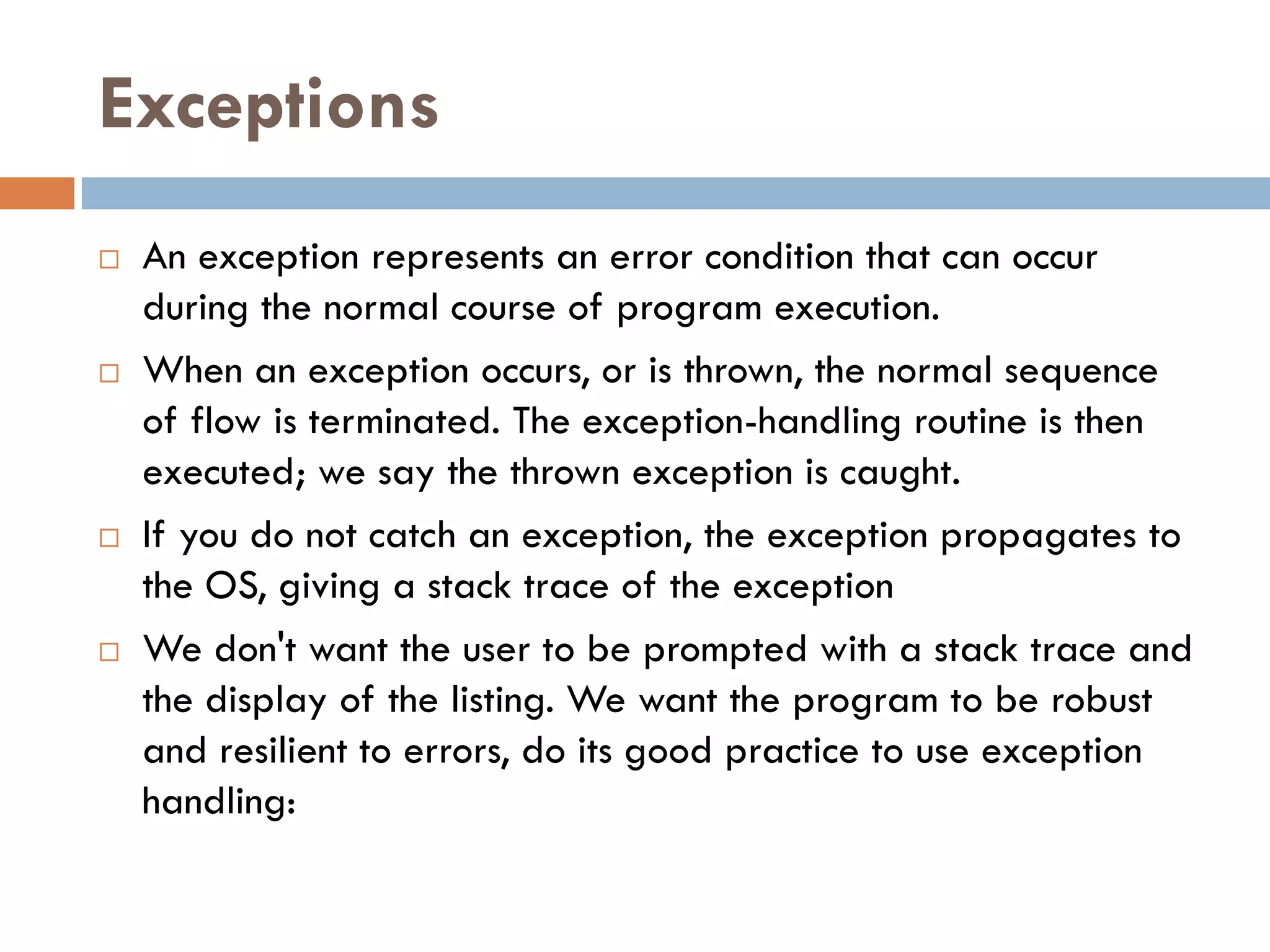 Exceptions
   An exception represents an error condition that can occur
    during the normal course of program execution.
   When an exception occurs, or is thrown, the normal sequence
    of flow is terminated. The exception-handling routine is then
    executed; we say the thrown exception is caught.
   If you do not catch an exception, the exception propagates to
    the OS, giving a stack trace of the exception
   We don't want the user to be prompted with a stack trace and
    the display of the listing. We want the program to be robust
    and resilient to errors, do its good practice to use exception
    handling:
 