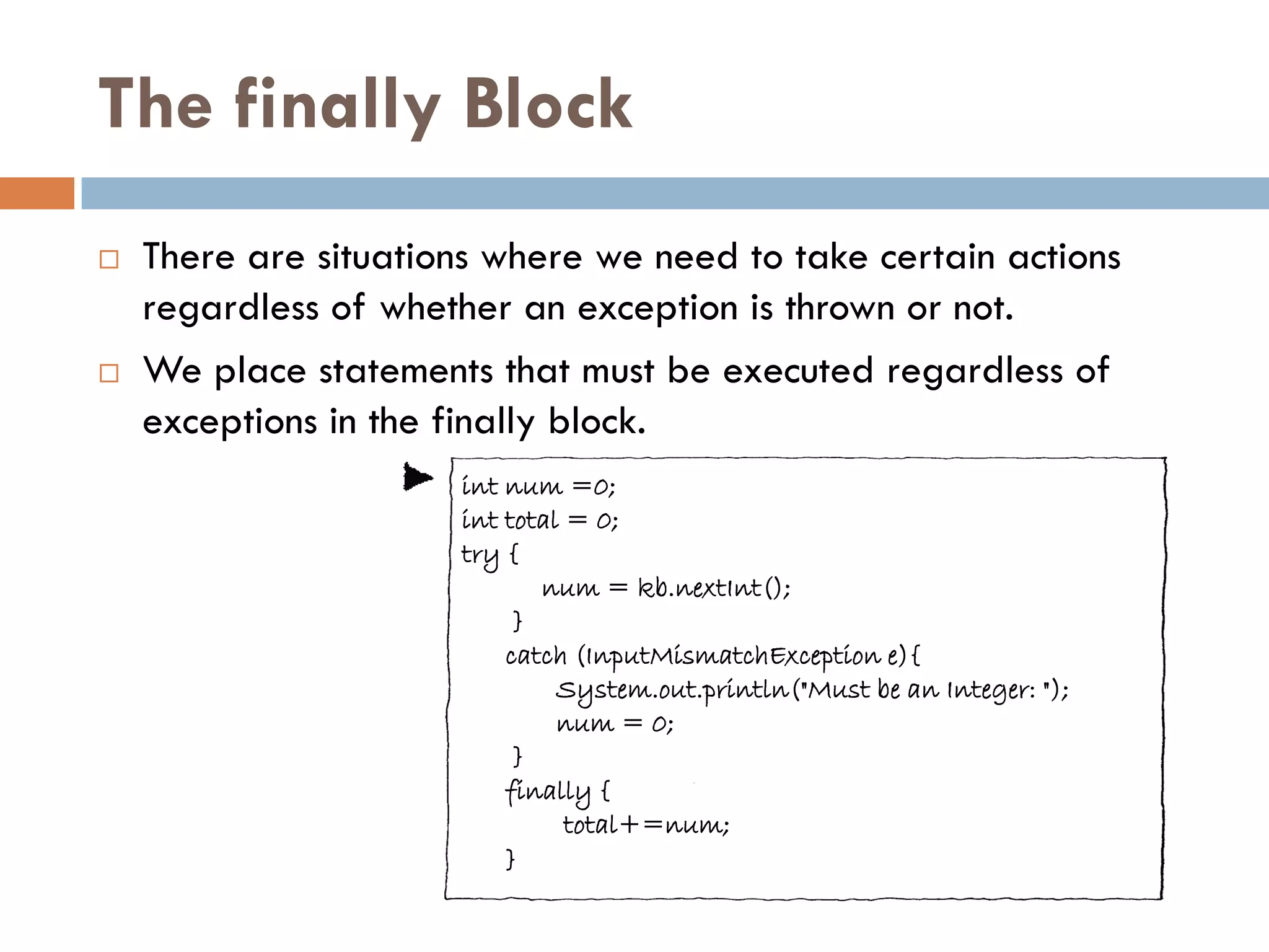 The finally Block
   There are situations where we need to take certain actions
    regardless of whether an exception is thrown or not.
   We place statements that must be executed regardless of
    exceptions in the finally block.
                      int num =0;
                      int total = 0;
                      try {
                             num = kb.nextInt();
                           }
                          catch (InputMismatchException e){
                               System.out.println("Must be an Integer: ");
                               num = 0;
                           }
                          finally {
                                total+=num;
                          }
 