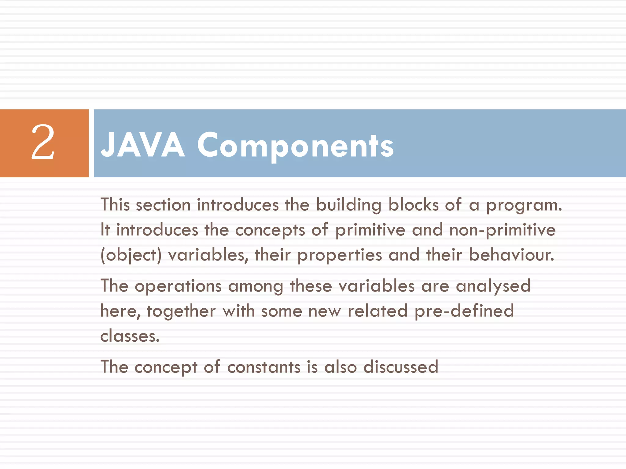 JAVA Components
This section introduces the building blocks of a program.
It introduces the concepts of primitive and non-primitive
(object) variables, their properties and their behaviour.
The operations among these variables are analysed
here, together with some new related pre-defined
classes.
The concept of constants is also discussed
 